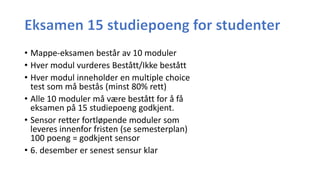 • Mappe-eksamen består av 10 moduler
• Hver modul vurderes Bestått/Ikke bestått
• Hver modul inneholder en multiple choice
test som må bestås (minst 80% rett)
• Alle 10 moduler må være bestått for å få
eksamen på 15 studiepoeng godkjent.
• Sensor retter fortløpende moduler som
leveres innenfor fristen (se semesterplan)
100 poeng = godkjent sensor
• 6. desember er senest sensur klar
 