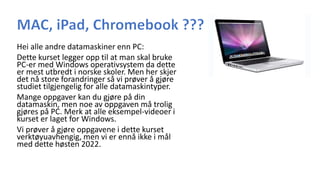 Hei alle andre datamaskiner enn PC:
Dette kurset legger opp til at man skal bruke
PC-er med Windows operativsystem da dette
er mest utbredt i norske skoler. Men her skjer
det nå store forandringer så vi prøver å gjøre
studiet tilgjengelig for alle datamaskintyper.
Mange oppgaver kan du gjøre på din
datamaskin, men noe av oppgaven må trolig
gjøres på PC. Merk at alle eksempel-videoer i
kurset er laget for Windows.
Vi prøver å gjøre oppgavene i dette kurset
verktøyuavhengig, men vi er ennå ikke i mål
med dette høsten 2022.
 