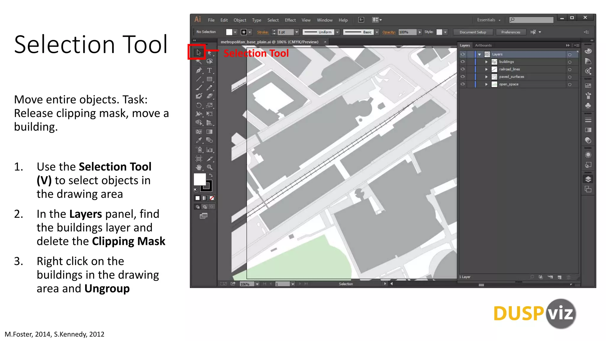 Selection Tool
Move entire objects. Task:
Release clipping mask, move a
building.
1. Use the Selection Tool
(V) to select objects in
the drawing area
2. In the Layers panel, find
the buildings layer and
delete the Clipping Mask
3. Right click on the
buildings in the drawing
area and Ungroup
M.Foster, 2014, S.Kennedy, 2012
Selection Tool
 