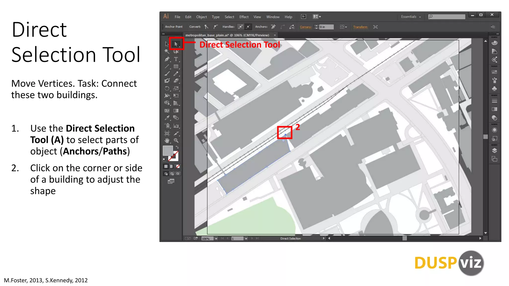 Direct
Selection Tool
Move Vertices. Task: Connect
these two buildings.
1. Use the Direct Selection
Tool (A) to select parts of
object (Anchors/Paths)
2. Click on the corner or side
of a building to adjust the
shape
M.Foster, 2013, S.Kennedy, 2012
Direct Selection Tool
2
 