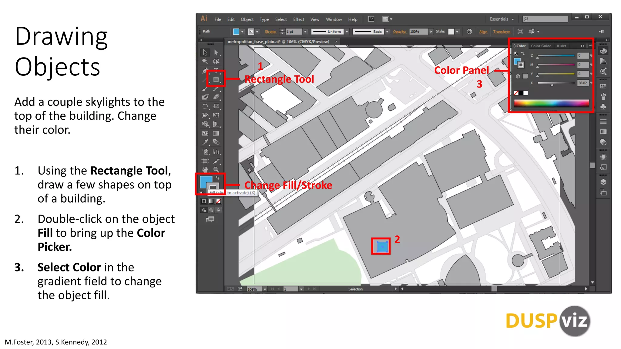 Drawing
Objects
Add a couple skylights to the
top of the building. Change
their color.
1. Using the Rectangle Tool,
draw a few shapes on top
of a building.
2. Double-click on the object
Fill to bring up the Color
Picker.
3. Select Color in the
gradient field to change
the object fill.
M.Foster, 2013, S.Kennedy, 2012
Rectangle Tool
Color Panel
Change Fill/Stroke
1
3
2
 
