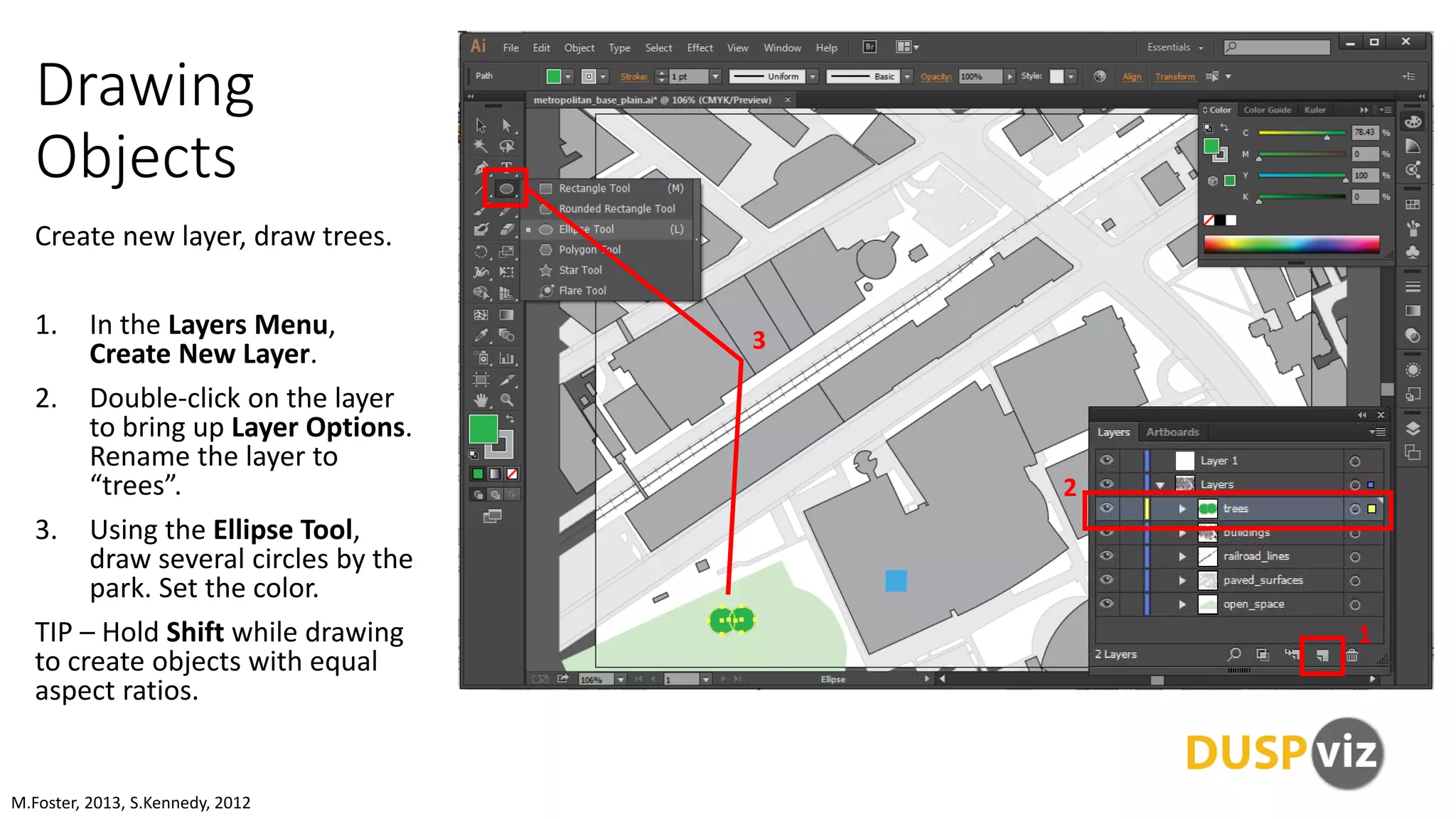 Drawing
Objects
Create new layer, draw trees.
1. In the Layers Menu,
Create New Layer.
2. Double-click on the layer
to bring up Layer Options.
Rename the layer to
“trees”.
3. Using the Ellipse Tool,
draw several circles by the
park. Set the color.
TIP – Hold Shift while drawing
to create objects with equal
aspect ratios.
M.Foster, 2013, S.Kennedy, 2012
1
2
3
 