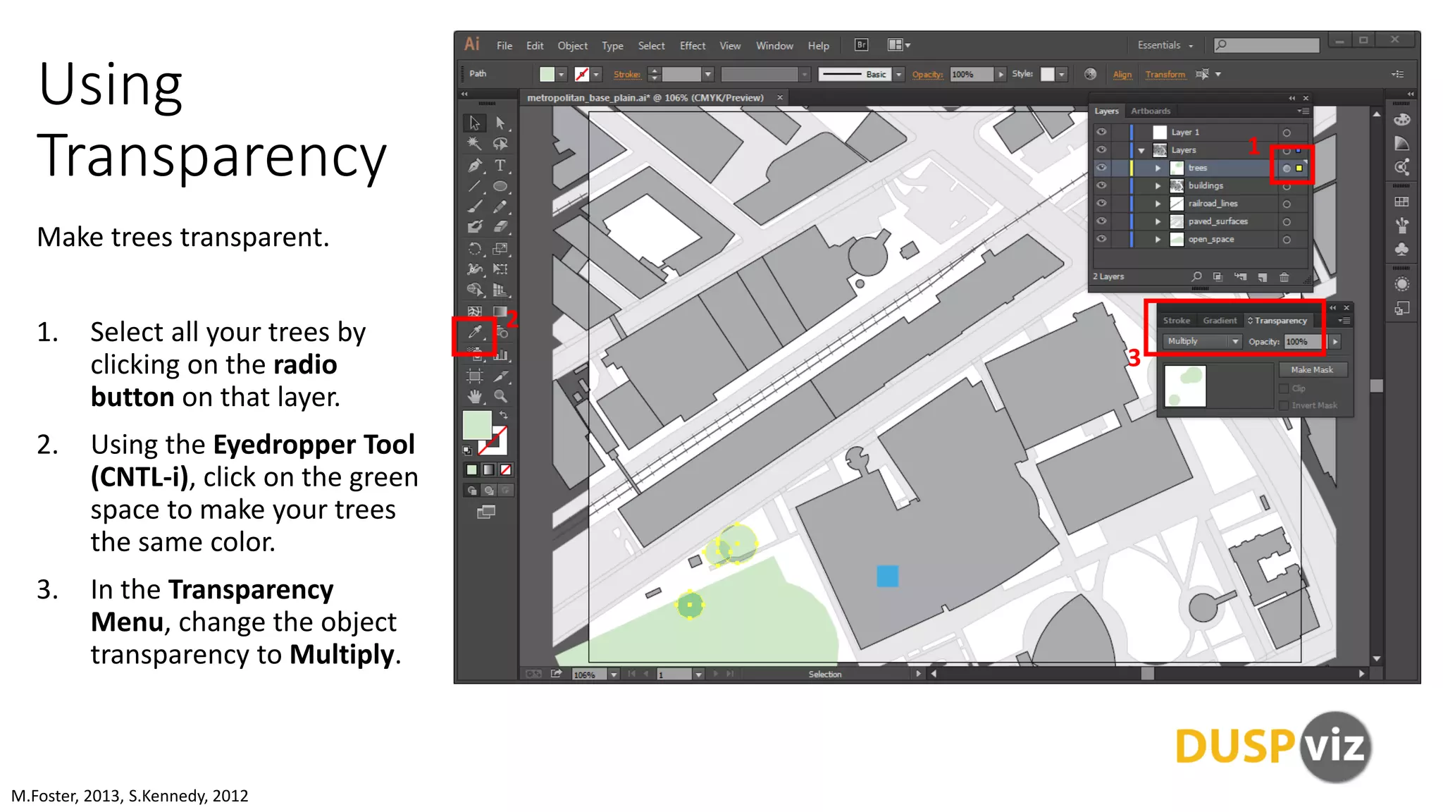 Using
Transparency
Make trees transparent.
1. Select all your trees by
clicking on the radio
button on that layer.
2. Using the Eyedropper Tool
(CNTL-i), click on the green
space to make your trees
the same color.
3. In the Transparency
Menu, change the object
transparency to Multiply.
M.Foster, 2013, S.Kennedy, 2012
1
2
3
 