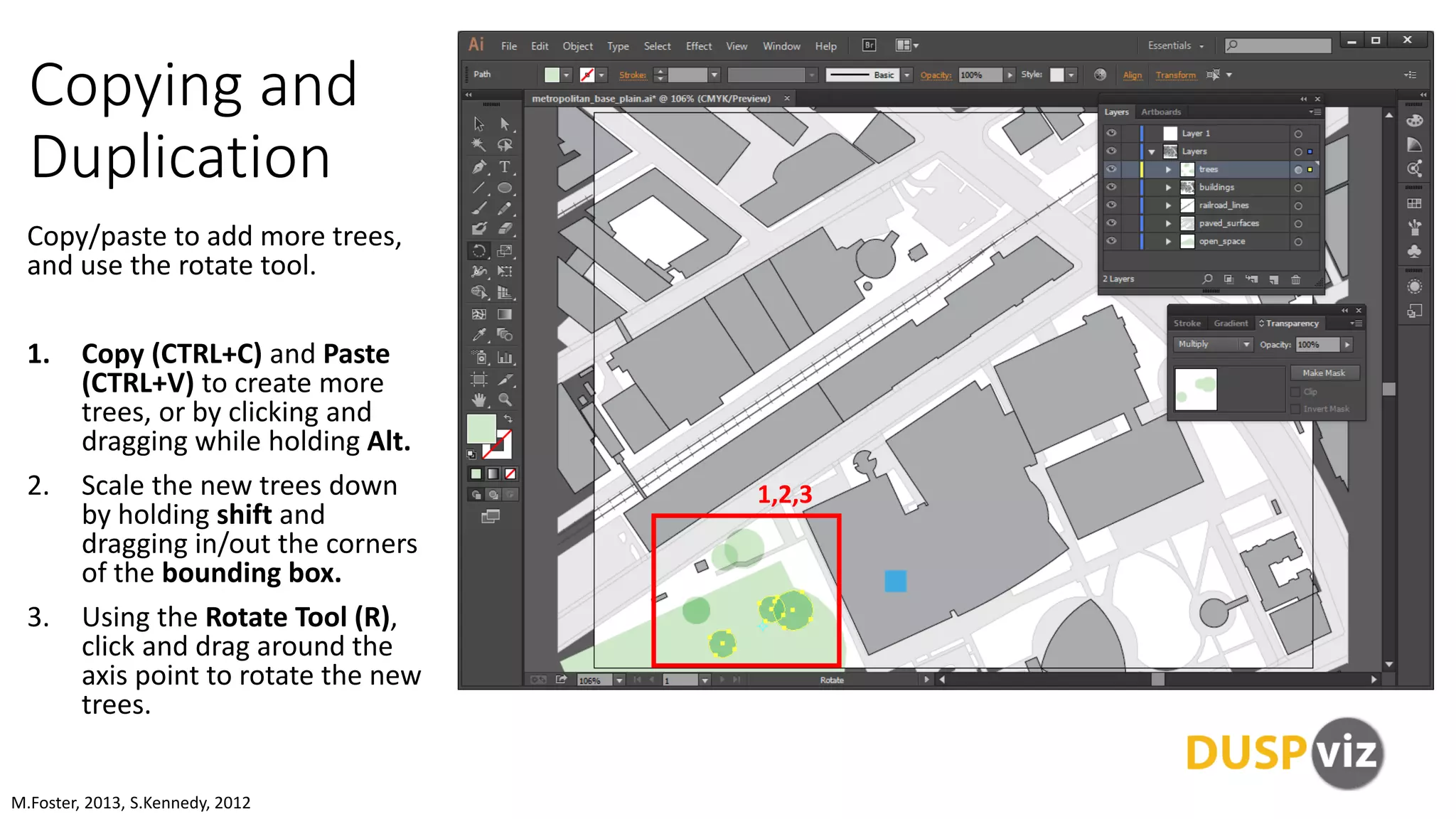 Copying and
Duplication
Copy/paste to add more trees,
and use the rotate tool.
1. Copy (CTRL+C) and Paste
(CTRL+V) to create more
trees, or by clicking and
dragging while holding Alt.
2. Scale the new trees down
by holding shift and
dragging in/out the corners
of the bounding box.
3. Using the Rotate Tool (R),
click and drag around the
axis point to rotate the new
trees.
M.Foster, 2013, S.Kennedy, 2012
1,2,3
 