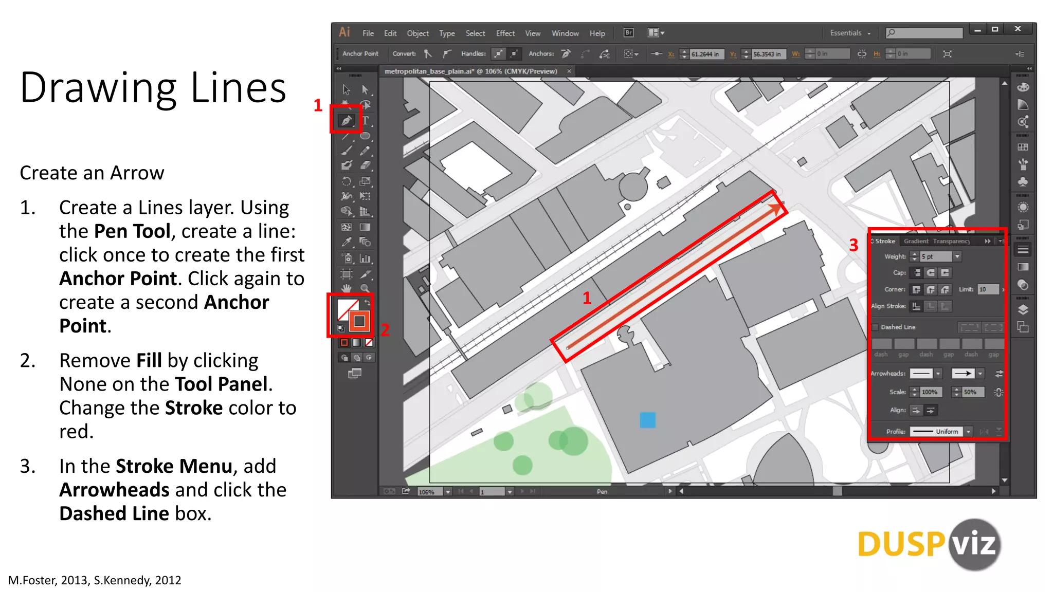 Drawing Lines
Create an Arrow
1. Create a Lines layer. Using
the Pen Tool, create a line:
click once to create the first
Anchor Point. Click again to
create a second Anchor
Point.
2. Remove Fill by clicking
None on the Tool Panel.
Change the Stroke color to
red.
3. In the Stroke Menu, add
Arrowheads and click the
Dashed Line box.
M.Foster, 2013, S.Kennedy, 2012
1
2
3
1
 