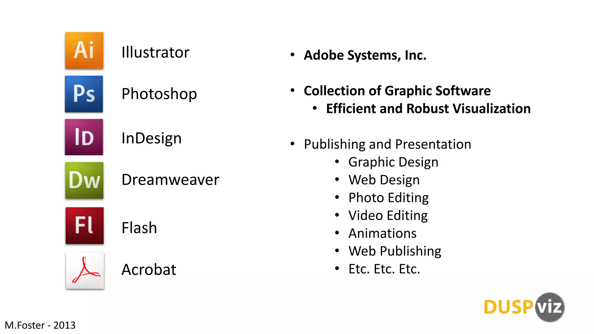 Illustrator
Photoshop
InDesign
Dreamweaver
Flash
Acrobat
• Adobe Systems, Inc.
• Collection of Graphic Software
• Efficient and Robust Visualization
• Publishing and Presentation
• Graphic Design
• Web Design
• Photo Editing
• Video Editing
• Animations
• Web Publishing
• Etc. Etc. Etc.
M.Foster - 2013
 