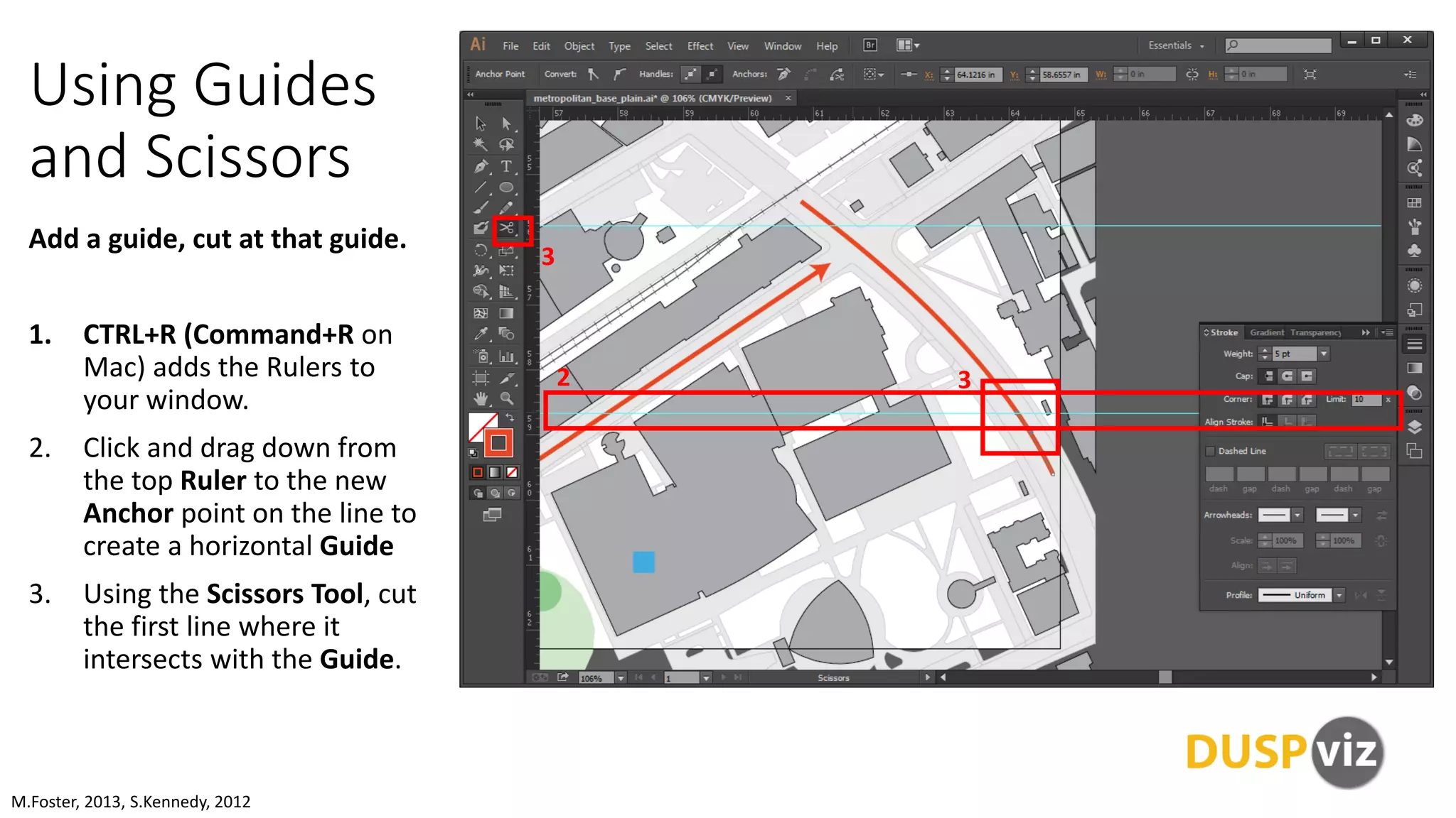 Using Guides
and Scissors
Add a guide, cut at that guide.
1. CTRL+R (Command+R on
Mac) adds the Rulers to
your window.
2. Click and drag down from
the top Ruler to the new
Anchor point on the line to
create a horizontal Guide
3. Using the Scissors Tool, cut
the first line where it
intersects with the Guide.
M.Foster, 2013, S.Kennedy, 2012
2
3
3
 