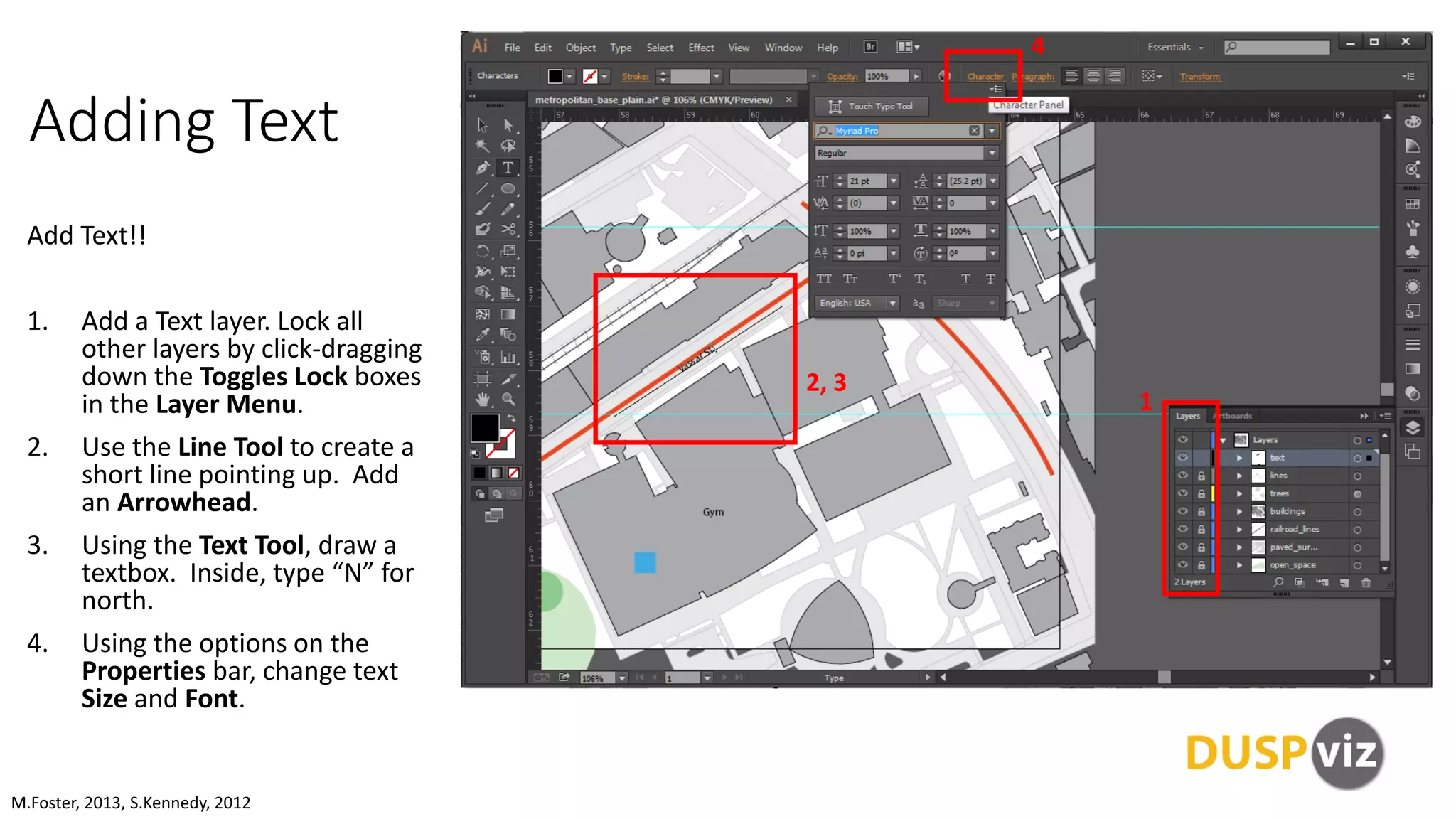 Adding Text
Add Text!!
1. Add a Text layer. Lock all
other layers by click-dragging
down the Toggles Lock boxes
in the Layer Menu.
2. Use the Line Tool to create a
short line pointing up. Add
an Arrowhead.
3. Using the Text Tool, draw a
textbox. Inside, type “N” for
north.
4. Using the options on the
Properties bar, change text
Size and Font.
M.Foster, 2013, S.Kennedy, 2012
1
2, 3
4
 