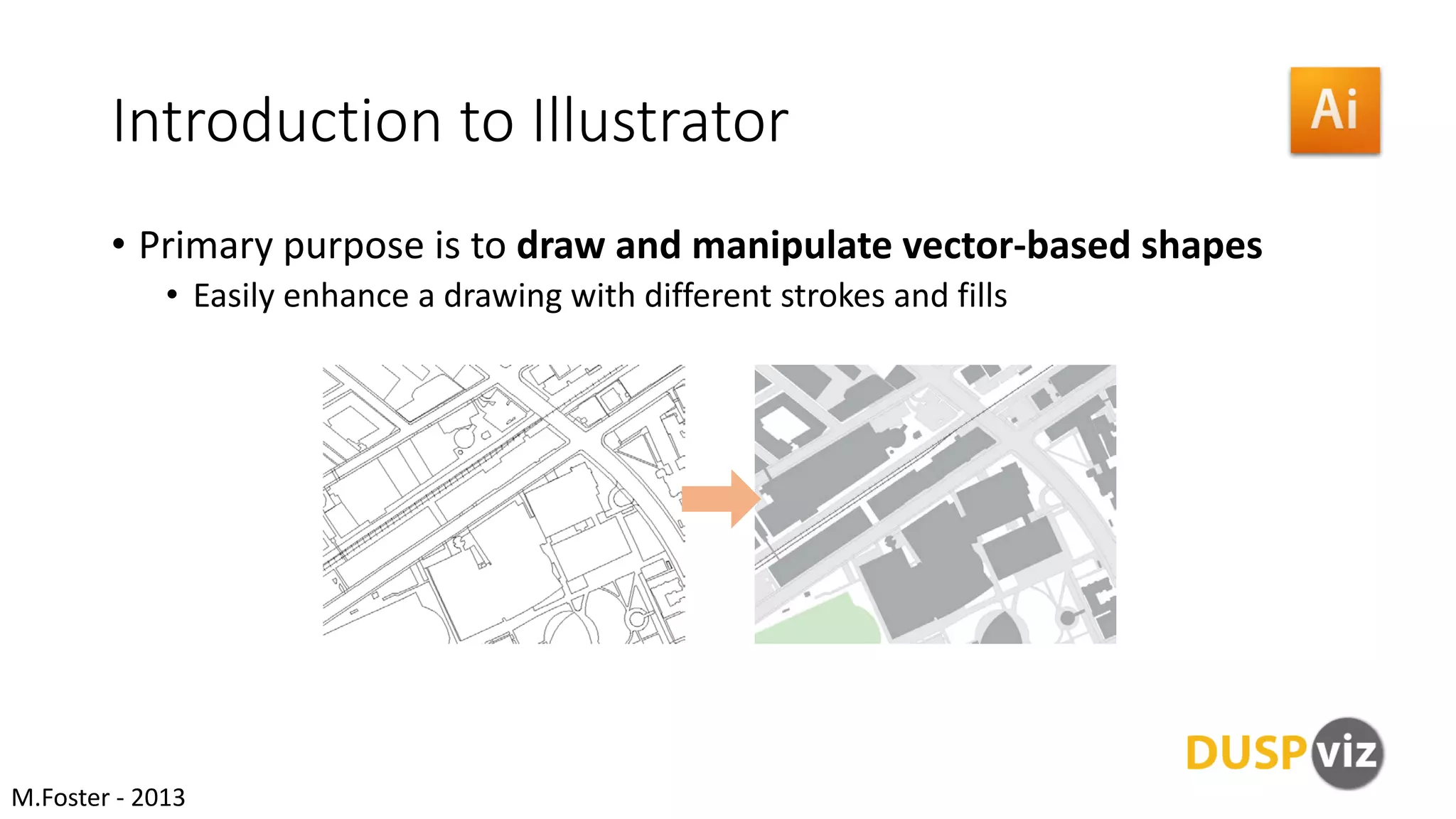 Introduction to Illustrator
• Primary purpose is to draw and manipulate vector-based shapes
• Easily enhance a drawing with different strokes and fills
M.Foster - 2013
 