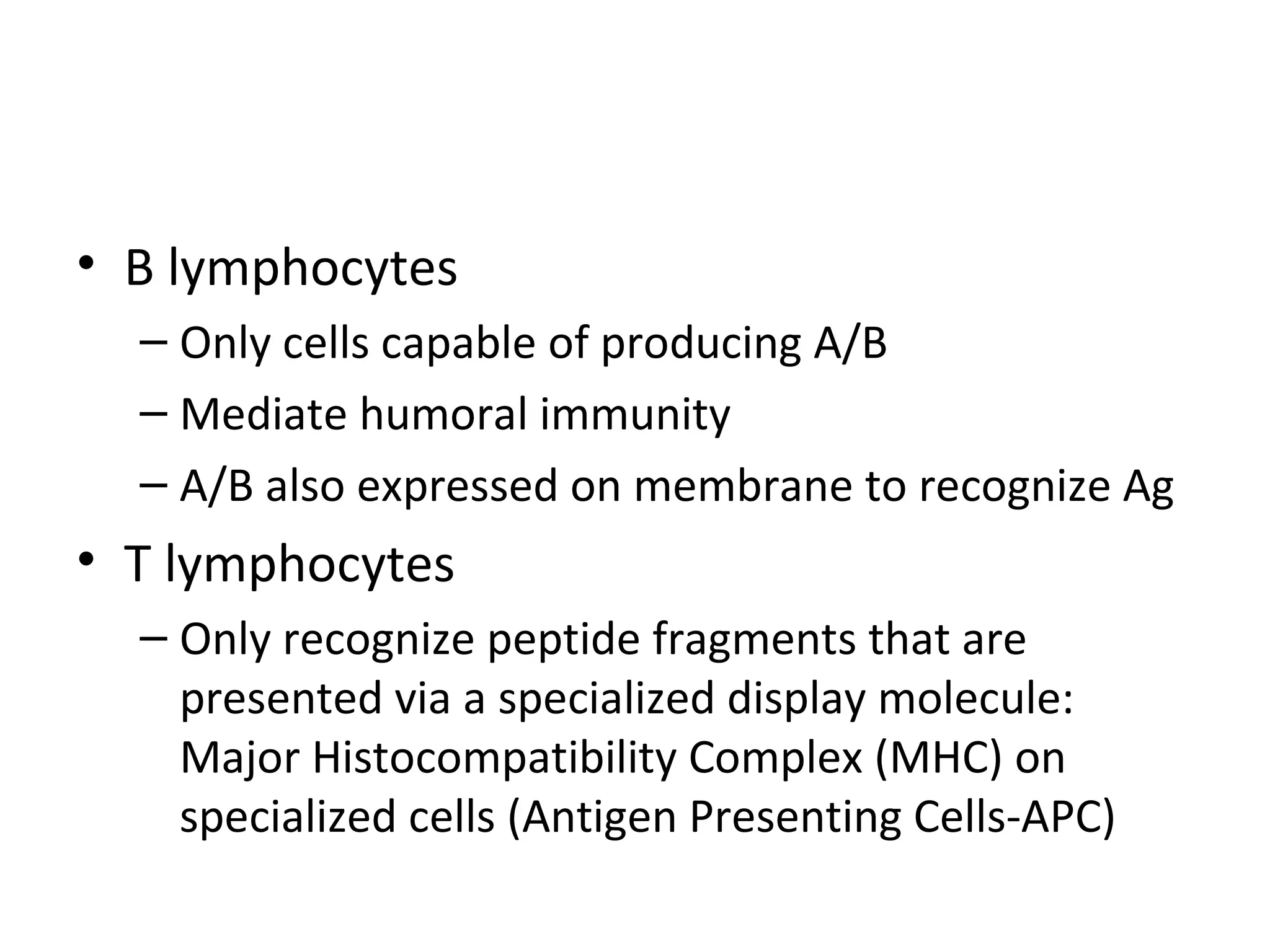 B lymphocytes Only cells capable of producing A/B Mediate humoral immunity A/B also expressed on membrane to recognize Ag T lymphocytes Only recognize peptide fragments that are presented via a specialized display molecule: Major Histocompatibility Complex (MHC) on specialized cells (Antigen Presenting Cells-APC) 