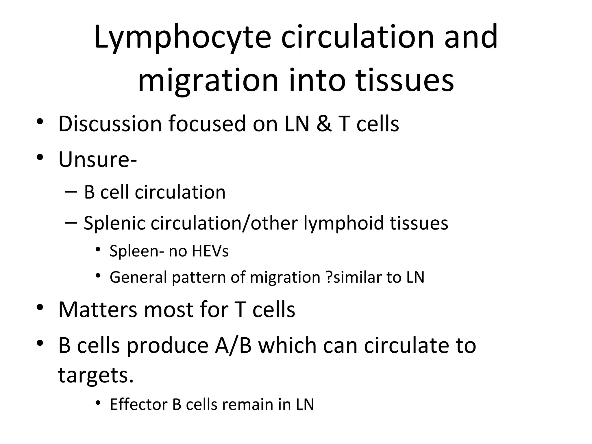 Lymphocyte circulation and migration into tissues Discussion focused on LN & T cells Unsure- B cell circulation Splenic circulation/other lymphoid tissues Spleen- no HEVs General pattern of migration ?similar to LN Matters most for T cells B cells produce A/B which can circulate to targets. Effector B cells remain in LN 