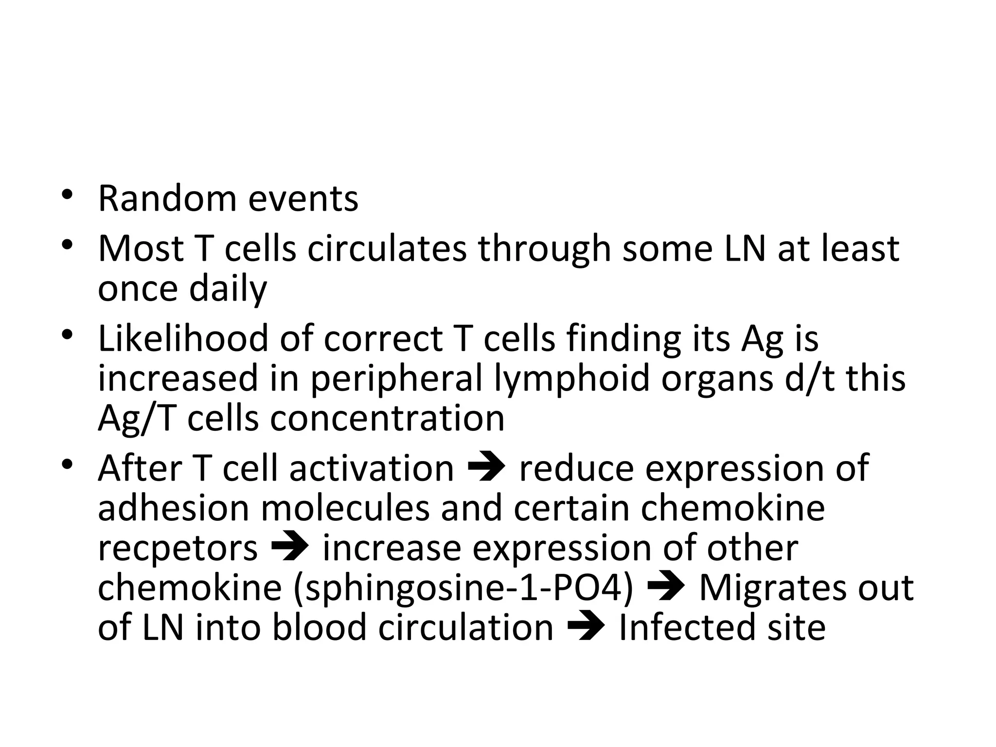 Random events Most T cells circulates through some LN at least once daily Likelihood of correct T cells finding its Ag is increased in peripheral lymphoid organs d/t this Ag/T cells concentration After T cell activation    reduce expression of adhesion molecules and certain chemokine recpetors    increase expression of other chemokine (sphingosine-1-PO4)    Migrates out of LN into blood circulation    Infected site 