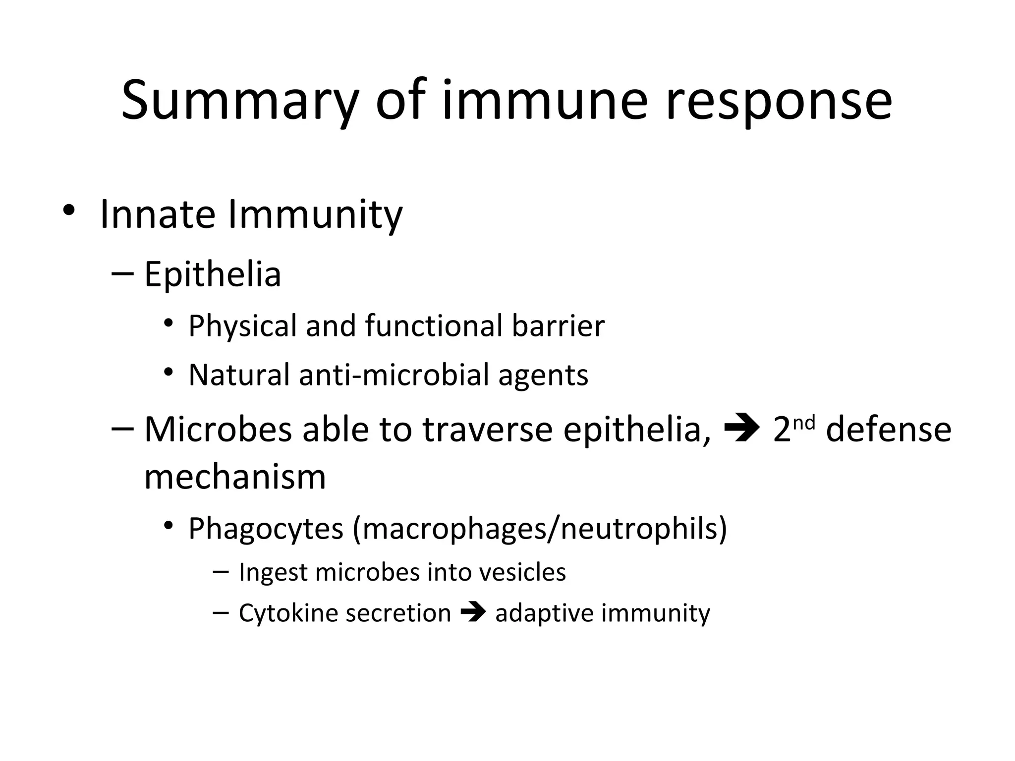 Summary of immune response Innate Immunity Epithelia Physical and functional barrier Natural anti-microbial agents Microbes able to traverse epithelia,    2 nd  defense mechanism Phagocytes (macrophages/neutrophils)  Ingest microbes into vesicles Cytokine secretion    adaptive immunity 
