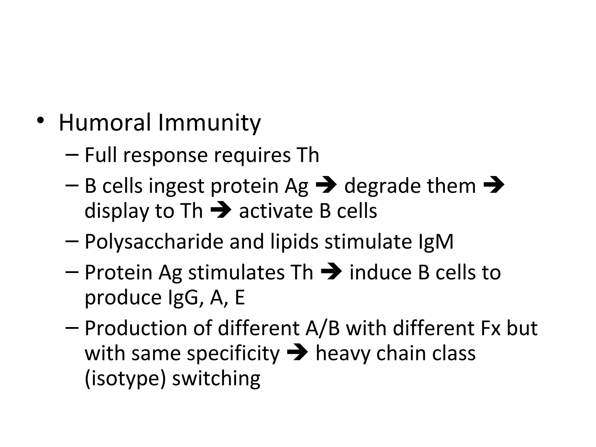 Humoral Immunity Full response requires Th B cells ingest protein Ag    degrade them    display to Th    activate B cells Polysaccharide and lipids stimulate IgM Protein Ag stimulates Th    induce B cells to produce IgG, A, E Production of different A/B with different Fx but with same specificity    heavy chain class (isotype) switching 