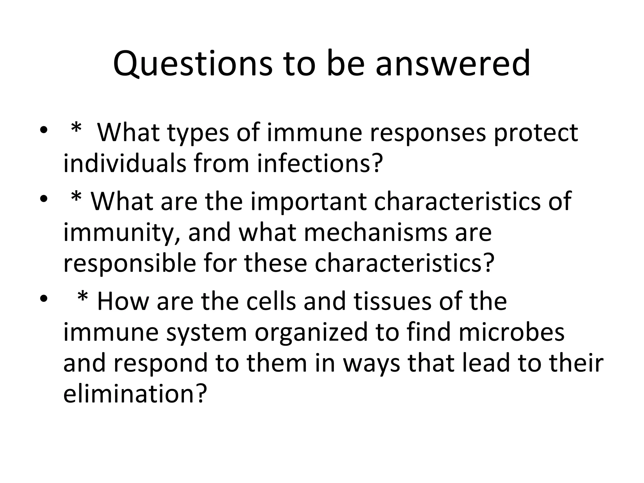 Questions to be answered *  What types of immune responses protect individuals from infections? * What are the important characteristics of immunity, and what mechanisms are responsible for these characteristics? * How are the cells and tissues of the immune system organized to find microbes and respond to them in ways that lead to their elimination? 