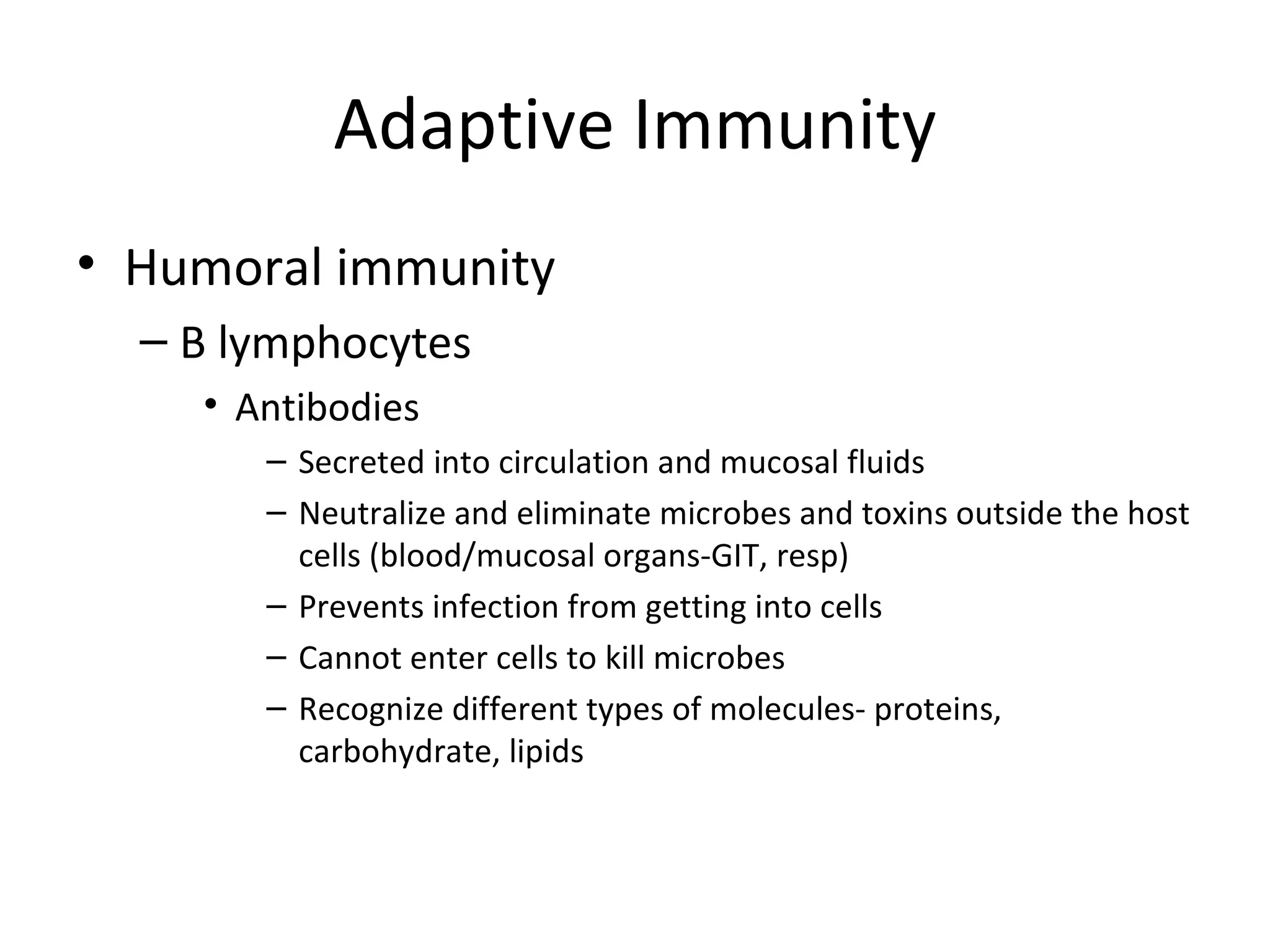 Adaptive Immunity Humoral immunity B lymphocytes Antibodies Secreted into circulation and mucosal fluids Neutralize and eliminate microbes and toxins outside the host cells (blood/mucosal organs-GIT, resp) Prevents infection from getting into cells Cannot enter cells to kill microbes Recognize different types of molecules- proteins, carbohydrate, lipids 