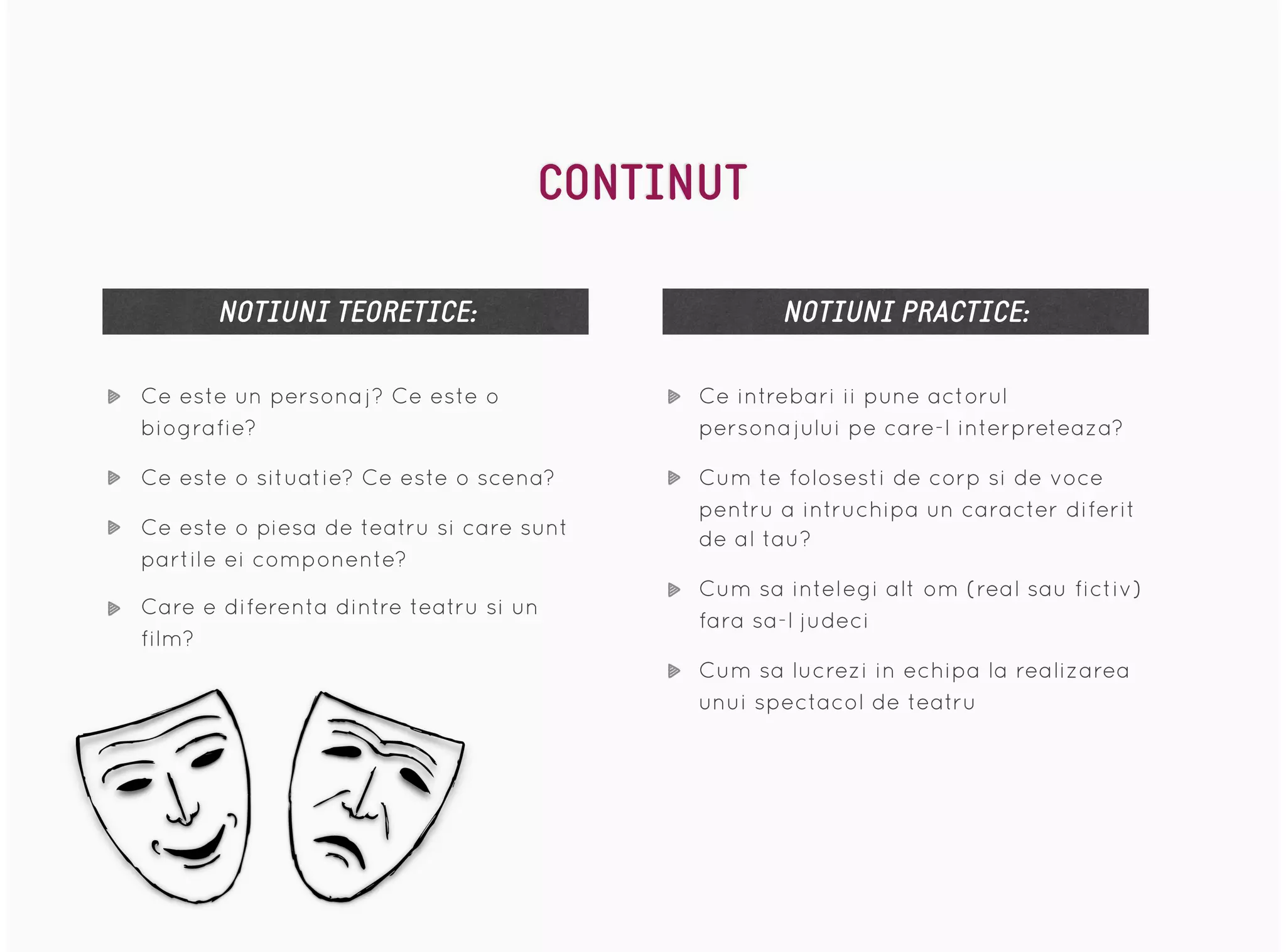 Ce este un personaj? Ce este o
biografie?
Ce este o situatie? Ce este o scena?
Ce este o piesa de teatru si care sunt
partile ei componente?
Care e diferenta dintre teatru si un
film?
NOTIUNI TEORETICE: NOTIUNI PRACTICE:
Ce intrebari ii pune actorul
personajului pe care-l interpreteaza?
Cum te folosesti de corp si de voce
pentru a intruchipa un caracter diferit
de al tau?
Cum sa intelegi alt om (real sau fictiv)
fara sa-l judeci
Cum sa lucrezi in echipa la realizarea
unui spectacol de teatru
CONTINUT
 
