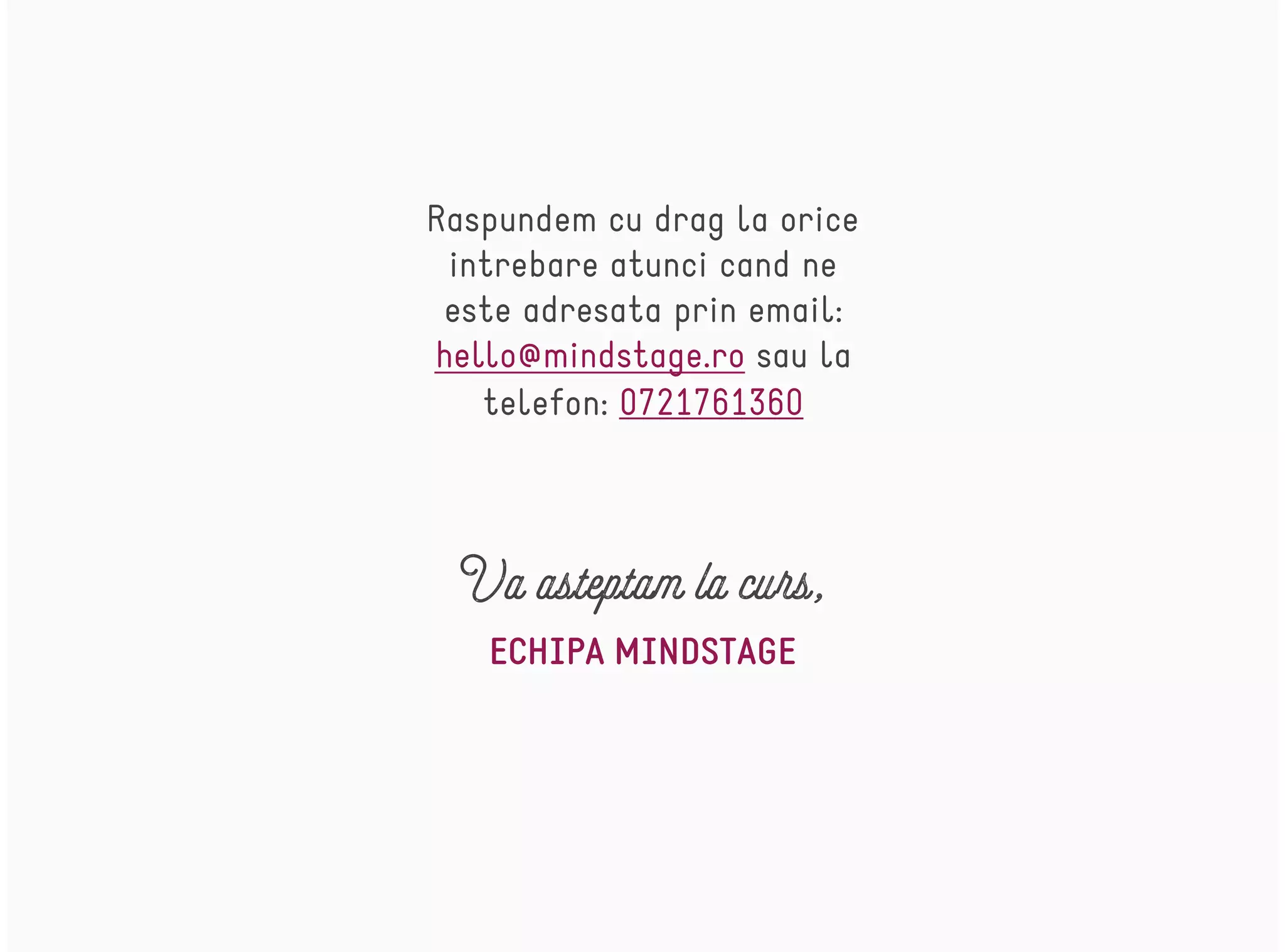 ECHIPA MINDSTAGE
Va asteptam la curs,
Raspundem cu drag la orice
intrebare atunci cand ne
este adresata prin email:
hello@mindstage.ro sau la
telefon: 0721761360
 