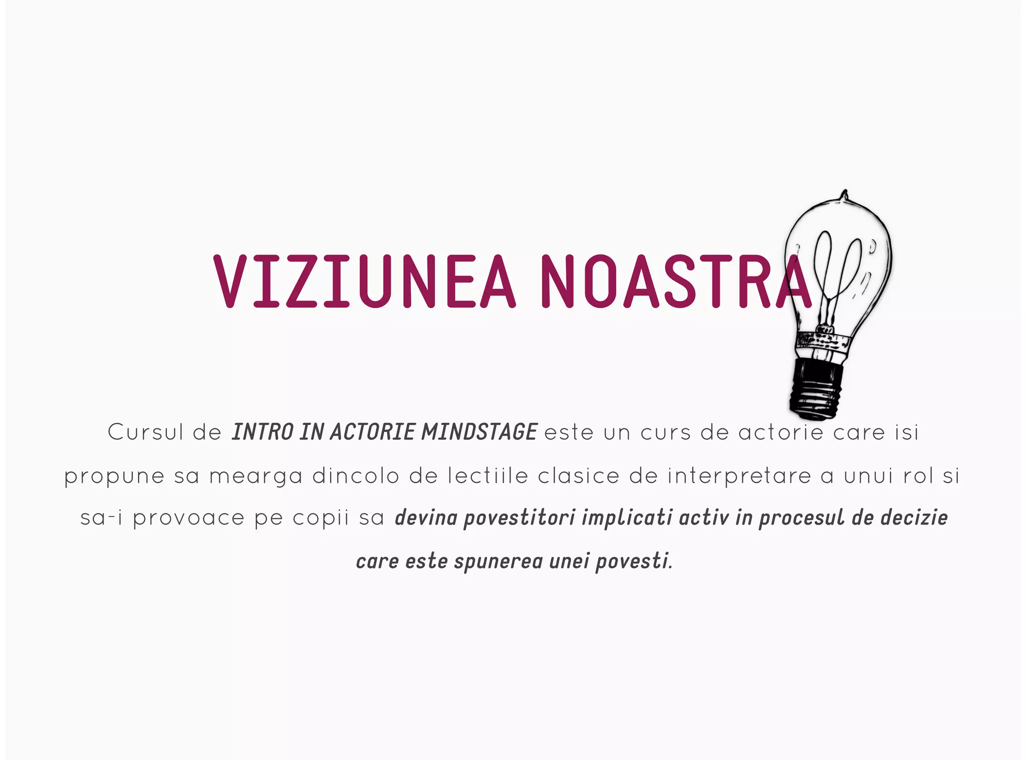 VIZIUNEA NOASTRA
Cursul de INTRO IN ACTORIE MINDSTAGE este un curs de actorie care isi
propune sa mearga dincolo de lectiile clasice de interpretare a unui rol si
sa-i provoace pe copii sa devina povestitori implicati activ in procesul de decizie
care este spunerea unei povesti.
 