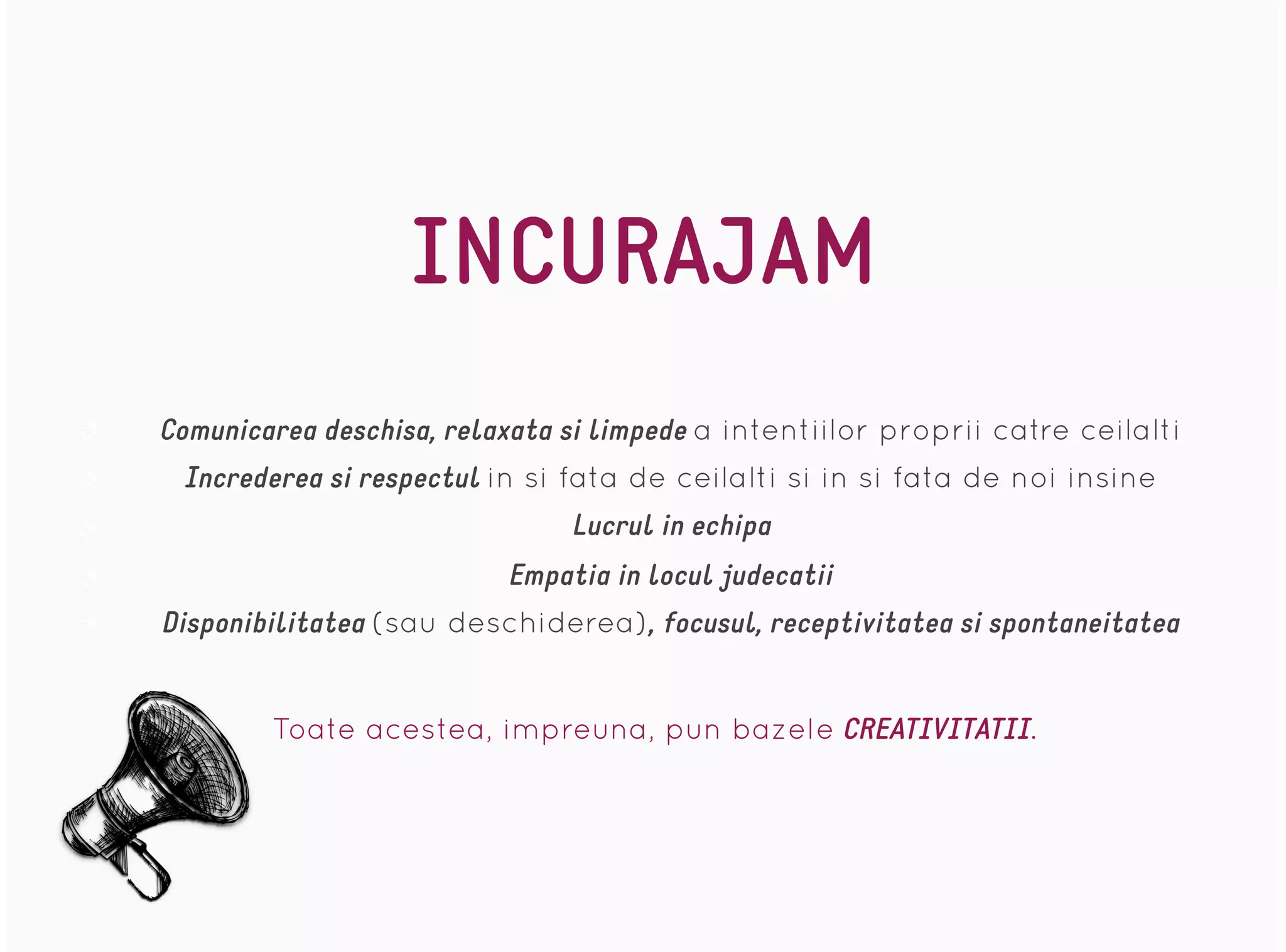 INCURAJAM
Comunicarea deschisa, relaxata si limpede a intentiilor proprii catre ceilalti
Increderea si respectul in si fata de ceilalti si in si fata de noi insine
Lucrul in echipa
Empatia in locul judecatii
Disponibilitatea (sau deschiderea), focusul, receptivitatea si spontaneitatea
Toate acestea, impreuna, pun bazele CREATIVITATII.
 
