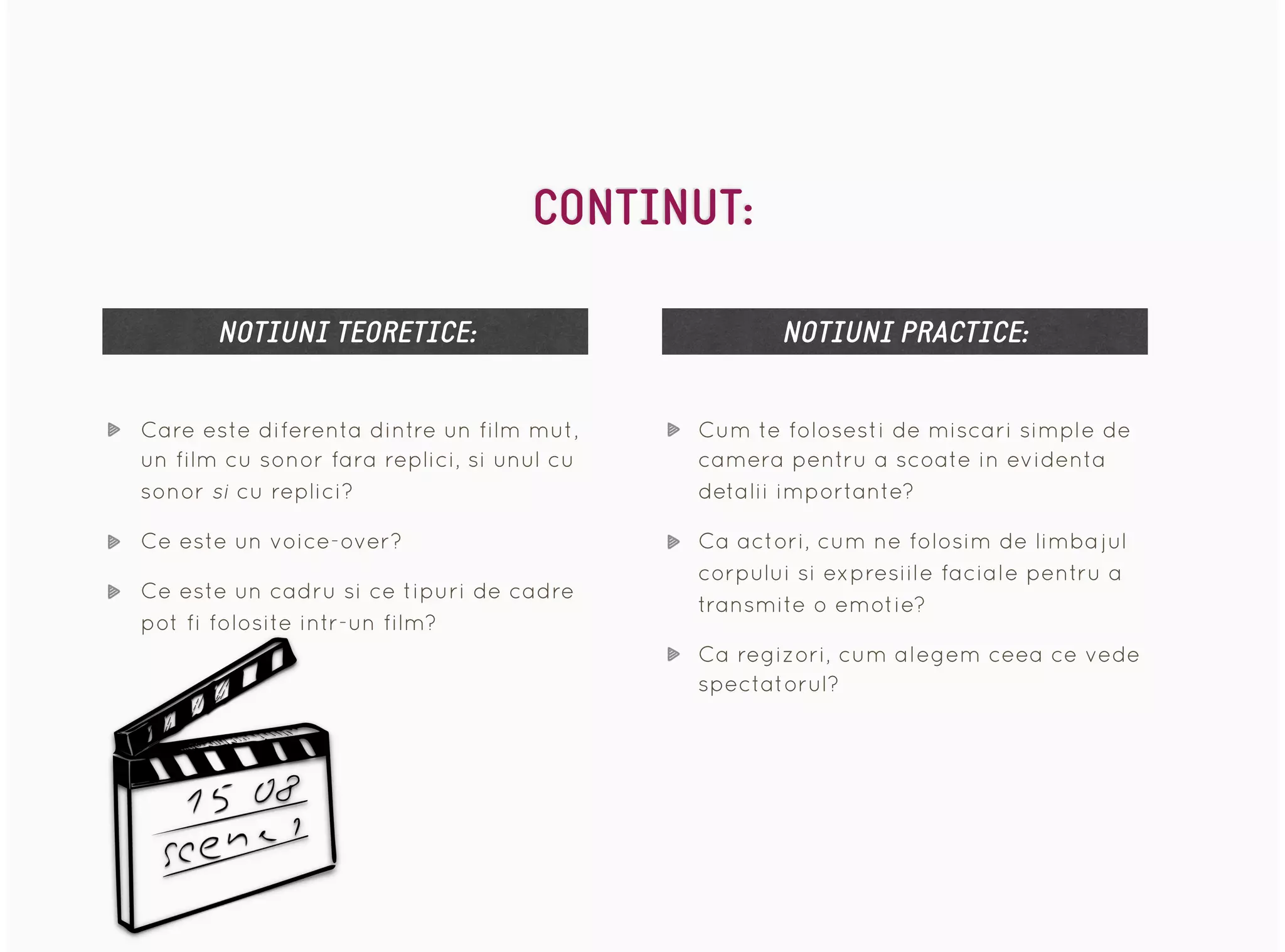 Care este diferenta dintre un film mut,
un film cu sonor fara replici, si unul cu
sonor si cu replici?
Ce este un voice-over?
Ce este un cadru si ce tipuri de cadre
pot fi folosite intr-un film?
NOTIUNI TEORETICE: NOTIUNI PRACTICE:
Cum te folosesti de miscari simple de
camera pentru a scoate in evidenta
detalii importante?
Ca actori, cum ne folosim de limbajul
corpului si expresiile faciale pentru a
transmite o emotie?
Ca regizori, cum alegem ceea ce vede
spectatorul?
CONTINUT:
 