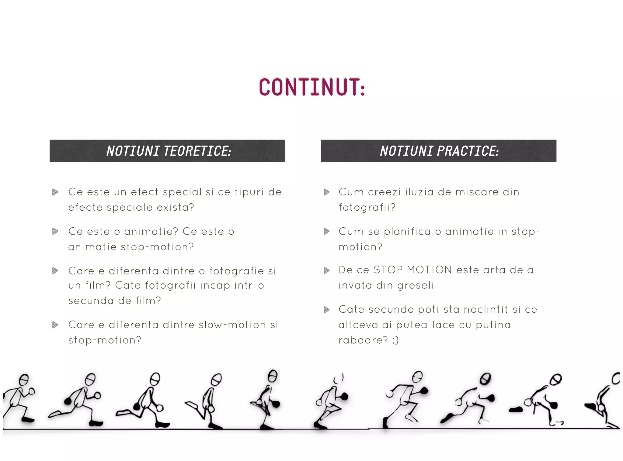 Ce este un efect special si ce tipuri de
efecte speciale exista?
Ce este o animatie? Ce este o
animatie stop-motion?
Care e diferenta dintre o fotografie si
un film? Cate fotografii incap intr-o
secunda de film?
Care e diferenta dintre slow-motion si
stop-motion?
NOTIUNI TEORETICE: NOTIUNI PRACTICE:
Cum creezi iluzia de miscare din
fotografii?
Cum se planifica o animatie in stop-
motion?
De ce STOP MOTION este arta de a
invata din greseli
Cate secunde poti sta neclintit si ce
altceva ai putea face cu putina
rabdare? :)
CONTINUT:
 