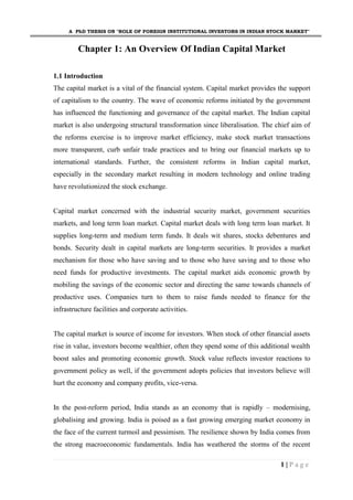 A PhD THESIS ON "ROLE OF FOREIGN INSTITUTIONAL INVESTORS IN INDIAN STOCK MARKET"
1 | P a g e
Chapter 1: An Overview Of Indian Capital Market
1.1 Introduction
The capital market is a vital of the financial system. Capital market provides the support
of capitalism to the country. The wave of economic reforms initiated by the government
has influenced the functioning and governance of the capital market. The Indian capital
market is also undergoing structural transformation since liberalisation. The chief aim of
the reforms exercise is to improve market efficiency, make stock market transactions
more transparent, curb unfair trade practices and to bring our financial markets up to
international standards. Further, the consistent reforms in Indian capital market,
especially in the secondary market resulting in modern technology and online trading
have revolutionized the stock exchange.
Capital market concerned with the industrial security market, government securities
markets, and long term loan market. Capital market deals with long term loan market. It
supplies long-term and medium term funds. It deals wit shares, stocks debentures and
bonds. Security dealt in capital markets are long-term securities. It provides a market
mechanism for those who have saving and to those who have saving and to those who
need funds for productive investments. The capital market aids economic growth by
mobiling the savings of the economic sector and directing the same towards channels of
productive uses. Companies turn to them to raise funds needed to finance for the
infrastructure facilities and corporate activities.
The capital market is source of income for investors. When stock of other financial assets
rise in value, investors become wealthier, often they spend some of this additional wealth
boost sales and promoting economic growth. Stock value reflects investor reactions to
government policy as well, if the government adopts policies that investors believe will
hurt the economy and company profits, vice-versa.
In the post-reform period, India stands as an economy that is rapidly – modernising,
globalising and growing. India is poised as a fast growing emerging market economy in
the face of the current turmoil and pessimism. The resilience shown by India comes from
the strong macroeconomic fundamentals. India has weathered the storms of the recent
 