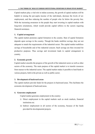 A PhD THESIS ON "ROLE OF FOREIGN INSTITUTIONAL INVESTORS IN INDIAN STOCK MARKET"
11 | P a g e
Capital markets play a vital role in indian economy, the growth of capital markets will be
helpful in raising the per-capita income of the individuals, decrease the levels of un-
employment, and thus reducing the number of people who lie below the poverty line.
With the increasing awareness in the people they start investing in capital markets with
long-term orientations, which would provide capital inflows to the sectors requiring
financial assistance.
1. Capital arrangement
The capital market promotes capital formation in the country. Rate of capital formation
depends upon savings in the country. Though the banks mobilize savings, they are not
adequate to match the requirements of the industrial sector. The capital market mobilizes
savings of households and of the industrial concern. Such savings are then invested for
productive purposes. Thus savings and investment leads to capital arrangement in
country.
2. Economic growth
Capital market smooths the progress of the growth of the industrial sector as well as other
sectors of the economy. The main purpose of the capital market is to transfer resources
from masses to the industrial sector. The capital market makes it possible to lend funds to
various projects, both in the private as well as public sector.
3. Development of backward areas
The capital markets provide funds for the projects in backward areas. This facilitates the
economic development of backward areas.
4. Generates employment
Capital market generates employment in the country:
i) Direct employment in the capital markets such as stock markets, financial
institutions etc.
ii) Indirect employment in all sectors of the economy, because of the funds
provided for developmental projects.
 