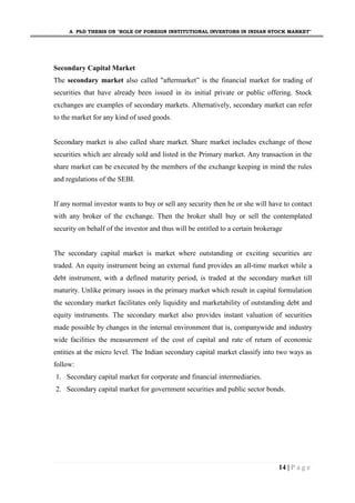 A PhD THESIS ON "ROLE OF FOREIGN INSTITUTIONAL INVESTORS IN INDIAN STOCK MARKET"
14 | P a g e
Secondary Capital Market
The secondary market also called "aftermarket” is the financial market for trading of
securities that have already been issued in its initial private or public offering. Stock
exchanges are examples of secondary markets. Alternatively, secondary market can refer
to the market for any kind of used goods.
Secondary market is also called share market. Share market includes exchange of those
securities which are already sold and listed in the Primary market. Any transaction in the
share market can be executed by the members of the exchange keeping in mind the rules
and regulations of the SEBI.
If any normal investor wants to buy or sell any security then he or she will have to contact
with any broker of the exchange. Then the broker shall buy or sell the contemplated
security on behalf of the investor and thus will be entitled to a certain brokerage
The secondary capital market is market where outstanding or exciting securities are
traded. An equity instrument being an external fund provides an all-time market while a
debt instrument, with a defined maturity period, is traded at the secondary market till
maturity. Unlike primary issues in the primary market which result in capital formulation
the secondary market facilitates only liquidity and marketability of outstanding debt and
equity instruments. The secondary market also provides instant valuation of securities
made possible by changes in the internal environment that is, companywide and industry
wide facilities the measurement of the cost of capital and rate of return of economic
entities at the micro level. The Indian secondary capital market classify into two ways as
follow:
1. Secondary capital market for corporate and financial intermediaries.
2. Secondary capital market for government securities and public sector bonds.
 