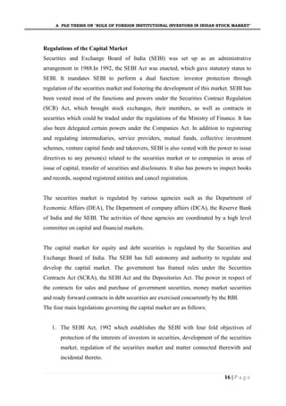 A PhD THESIS ON "ROLE OF FOREIGN INSTITUTIONAL INVESTORS IN INDIAN STOCK MARKET"
16 | P a g e
Regulations of the Capital Market
Securities and Exchange Board of India (SEBI) was set up as an administrative
arrangement in 1988.In 1992, the SEBI Act was enacted, which gave statutory status to
SEBI. It mandates SEBI to perform a dual function: investor protection through
regulation of the securities market and fostering the development of this market. SEBI has
been vested most of the functions and powers under the Securities Contract Regulation
(SCR) Act, which brought stock exchanges, their members, as well as contracts in
securities which could be traded under the regulations of the Ministry of Finance. It has
also been delegated certain powers under the Companies Act. In addition to registering
and regulating intermediaries, service providers, mutual funds, collective investment
schemes, venture capital funds and takeovers, SEBI is also vested with the power to issue
directives to any person(s) related to the securities market or to companies in areas of
issue of capital, transfer of securities and disclosures. It also has powers to inspect books
and records, suspend registered entities and cancel registration.
The securities market is regulated by various agencies such as the Department of
Economic Affairs (DEA), The Department of company affairs (DCA), the Reserve Bank
of India and the SEBI. The activities of these agencies are coordinated by a high level
committee on capital and financial markets.
The capital market for equity and debt securities is regulated by the Securities and
Exchange Board of India. The SEBI has full autonomy and authority to regulate and
develop the capital market. The government has framed rules under the Securities
Contracts Act (SCRA), the SEBI Act and the Depositories Act. The power in respect of
the contracts for sales and purchase of government securities, money market securities
and ready forward contracts in debt securities are exercised concurrently by the RBI.
The four main legislations governing the capital market are as follows:
1. The SEBI Act, 1992 which establishes the SEBI with four fold objectives of
protection of the interests of investors in securities, development of the securities
market, regulation of the securities market and matter connected therewith and
incidental thereto.
 