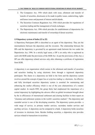 A PhD THESIS ON "ROLE OF FOREIGN INSTITUTIONAL INVESTORS IN INDIAN STOCK MARKET"
17 | P a g e
2. The Companies Act, 1956 which deals with issue, allotment and transfer of
transfer of securities, disclosures to be made in public issues, underwriting, rights
and bonus issues and payment of interest and dividends.
3. The Securities Contracts Regulation Act, 1956 which provides for regulations of
securities trading and the management of stock exchanges.
4. The Depositories Act, 1996 which provides for establishment of depositories for
electronic maintenance and transfer of ownership of demat securities.
1.9 Depository system of India (22 to 25)
A Depository Participant (DP) is described as an agent of the depository. They are the
intermediaries between the depository and the investors. The relationship between the
DPs and the depository is governed by an agreement made between the two under the
Depositories Act, 1996. In a strictly legal sense, a DP is an entity who is registered as
such with SEBI under the provisions of the SEBI Act. As per the provisions of this Act, a
DP can offer depository related services only after obtaining a certificate of registration
from SEBI.
A depository is an organization which assists in the allotment and transfer of securities
and securities lending by using electronic form through a registered depository
participant. The shares in a depository are held in the form and the depository system
revolves around the concept of paper less or scrip less trading i.e. electronic. An effective
and fully developed securities depository system is essential for maintaining and
enhancing the market efficiency which is one of the core characteristics of a mature
capital market. In march-1989, the group thirty had emphasised the importance of a
central depository by highlighting the adverse effect on global investment brought about
by the in efficiencies of international settlement and clearing facilities in their report on
“clearance and settlement systems in the world’s securities markets”. The depository and
custodial service is one of the developing countries. The depository system provides a
wide range of service, as primary market services, secondary market services and
ancillary services. A depository can be compared to a bank. A depository holds securities
of investors in electronic form. Besides holding securities, a depository also provides
services related to transactions in securities.
 