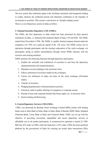 A PhD THESIS ON "ROLE OF FOREIGN INSTITUTIONAL INVESTORS IN INDIAN STOCK MARKET"
18 | P a g e
The new system thus eliminates paper work, facilitates automatic and transparent trading
in scripts, shortens the settlement period and ultimately contributes to the liquidity of
investment in securities. This system is also known as ‘Scriples trading system’
There is a two Depository system in India as follow:
1. National Securities Depository LTD. (NSDL):
The NSDL, the first depository in India which has been promoted by three premier
institutions in India, i.e. Industrial Development Bank of India, UTI and NSE. The NSDL
started from November 8 1996. The NSDL is a public limited company framed under the
companies Act 1956 wit a paid up capital of Rs. 105 crore, The NSDL carries out its
operations through participants and the clearing corporation of the stock exchange, wit
participants acting as market intermediaries through whom NSDL interacts with the
investors and clearing members.
NSDL performs the following functions through depository participants :
1. Enables the surrender and withdrawal of securities to and from the depository
(dematerialisation and rematerialisation).
2. Maintains investor holdings in the electronic form.
3. Effects settlement of securities traded on the exchanges.
4. Carries out settlement of trades not done on the stock exchange (off-market
trades).
5. Transfer of securities.
6. Pledging/hypothecation of dematerialised securities.
7. Electronic credit in public offerings of companies or corporate actions.
8. Receipt of non-cash corporate benefits like bonus rights, etc. in electronic form.
9. Stock Lending and Borrowing.
2. Central Depository Services LTD (CDSL)
CDSL was promoted by Bombay Stock Exchange Limited (BSE) jointly with leading
banks such as State Bank of India, Bank of India, Bank of Baroda, HDFC Bank, Standard
Chartered Bank, Union Bank of India and Centurion Bank. CDSL was set up with the
objective of providing convenient, dependable and secure depository services at
affordable cost to all market participants. It commenced its operation n march 22 1999.
BSE has 45% stake in CDSL while the bank have a 55% stake. CDSL has been preferred
platform by the government of India for carrying out actual share transactions PSUs
 