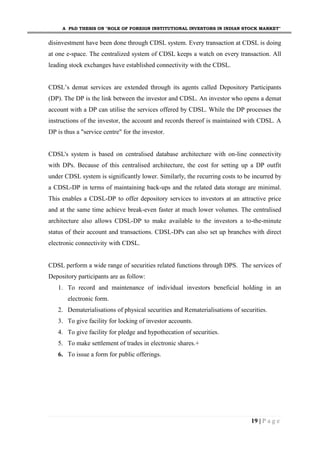A PhD THESIS ON "ROLE OF FOREIGN INSTITUTIONAL INVESTORS IN INDIAN STOCK MARKET"
19 | P a g e
disinvestment have been done through CDSL system. Every transaction at CDSL is doing
at one e-space. The centralized system of CDSL keeps a watch on every transaction. All
leading stock exchanges have established connectivity with the CDSL.
CDSL’s demat services are extended through its agents called Depository Participants
(DP). The DP is the link between the investor and CDSL. An investor who opens a demat
account with a DP can utilise the services offered by CDSL. While the DP processes the
instructions of the investor, the account and records thereof is maintained with CDSL. A
DP is thus a "service centre" for the investor.
CDSL's system is based on centralised database architecture with on-line connectivity
with DPs. Because of this centralised architecture, the cost for setting up a DP outfit
under CDSL system is significantly lower. Similarly, the recurring costs to be incurred by
a CDSL-DP in terms of maintaining back-ups and the related data storage are minimal.
This enables a CDSL-DP to offer depository services to investors at an attractive price
and at the same time achieve break-even faster at much lower volumes. The centralised
architecture also allows CDSL-DP to make available to the investors a to-the-minute
status of their account and transactions. CDSL-DPs can also set up branches with direct
electronic connectivity with CDSL.
CDSL perform a wide range of securities related functions through DPS. The services of
Depository participants are as follow:
1. To record and maintenance of individual investors beneficial holding in an
electronic form.
2. Dematerialisations of physical securities and Rematerialisations of securities.
3. To give facility for locking of investor accounts.
4. To give facility for pledge and hypothecation of securities.
5. To make settlement of trades in electronic shares.+
6. To issue a form for public offerings.
 