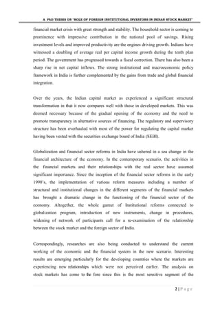 A PhD THESIS ON "ROLE OF FOREIGN INSTITUTIONAL INVESTORS IN INDIAN STOCK MARKET"
2 | P a g e
financial market crisis with great strength and stability. The household sector is coming to
prominence with impressive contribution in the national pool of savings. Rising
investment levels and improved productivity are the engines driving growth. Indians have
witnessed a doubling of average real per capital income growth during the tenth plan
period. The government has progressed towards a fiscal correction. There has also been a
sharp rise in net capital inflows. The strong institutional and macroeconomic policy
framework in India is further complemented by the gains from trade and global financial
integration.
Over the years, the Indian capital market as experienced a significant structural
transformation in that it now compares well with those in developed markets. This was
deemed necessary because of the gradual opening of the economy and the need to
promote transparency in alternative sources of financing. The regulatory and supervisory
structure has been overhauled with most of the power for regulating the capital market
having been vested with the securities exchange board of India (SEBI).
Globalization and financial sector reforms in India have ushered in a sea change in the
financial architecture of the economy. In the contemporary scenario, the activities in
the financial markets and their relationships with the real sector have assumed
significant importance. Since the inception of the financial sector reforms in the early
1990’s, the implementation of various reform measures including a number of
structural and institutional changes in the different segments of the financial markets
has brought a dramatic change in the functioning of the financial sector of the
economy. Altogether, the whole gamut of Institutional reforms connected to
globalization program, introduction of new instruments, change in procedures,
widening of network of participants call for a re-examination of the relationship
between the stock market and the foreign sector of India.
Correspondingly, researches are also being conducted to understand the current
working of the economic and the financial system in the new scenario. Interesting
results are emerging particularly for the developing countries where the markets are
experiencing new relationships which were not perceived earlier. The analysis on
stock markets has come to the fore since this is the most sensitive segment of the
 