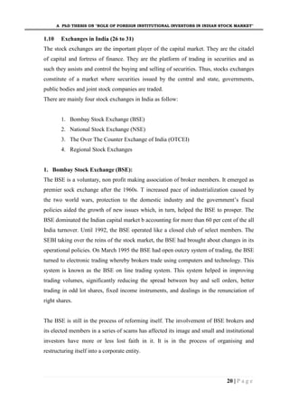 A PhD THESIS ON "ROLE OF FOREIGN INSTITUTIONAL INVESTORS IN INDIAN STOCK MARKET"
20 | P a g e
1.10 Exchanges in India (26 to 31)
The stock exchanges are the important player of the capital market. They are the citadel
of capital and fortress of finance. They are the platform of trading in securities and as
such they assists and control the buying and selling of securities. Thus, stocks exchanges
constitute of a market where securities issued by the central and state, governments,
public bodies and joint stock companies are traded.
There are mainly four stock exchanges in India as follow:
1. Bombay Stock Exchange (BSE)
2. National Stock Exchange (NSE)
3. The Over The Counter Exchange of India (OTCEI)
4. Regional Stock Exchanges
1. Bombay Stock Exchange (BSE):
The BSE is a voluntary, non profit making association of broker members. It emerged as
premier sock exchange after the 1960s. T increased pace of industrialization caused by
the two world wars, protection to the domestic industry and the government’s fiscal
policies aided the growth of new issues which, in turn, helped the BSE to prosper. The
BSE dominated the Indian capital market b accounting for more than 60 per cent of the all
India turnover. Until 1992, the BSE operated like a closed club of select members. The
SEBI taking over the reins of the stock market, the BSE had brought about changes in its
operational policies. On March 1995 the BSE had open outcry system of trading, the BSE
turned to electronic trading whereby brokers trade using computers and technology. This
system is known as the BSE on line trading system. This system helped in improving
trading volumes, significantly reducing the spread between buy and sell orders, better
trading in odd lot shares, fixed income instruments, and dealings in the renunciation of
right shares.
The BSE is still in the process of reforming itself. The involvement of BSE brokers and
its elected members in a series of scams has affected its image and small and institutional
investors have more or less lost faith in it. It is in the process of organising and
restructuring itself into a corporate entity.
 