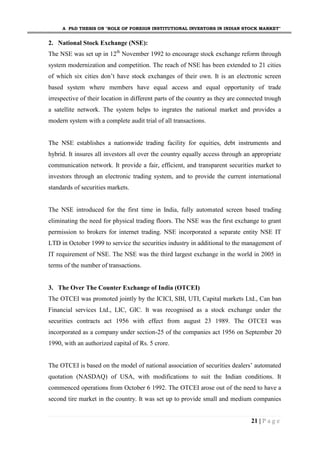 A PhD THESIS ON "ROLE OF FOREIGN INSTITUTIONAL INVESTORS IN INDIAN STOCK MARKET"
21 | P a g e
2. National Stock Exchange (NSE):
The NSE was set up in 12th
November 1992 to encourage stock exchange reform through
system modernization and competition. The reach of NSE has been extended to 21 cities
of which six cities don’t have stock exchanges of their own. It is an electronic screen
based system where members have equal access and equal opportunity of trade
irrespective of their location in different parts of the country as they are connected trough
a satellite network. The system helps to ingrates the national market and provides a
modern system with a complete audit trial of all transactions.
The NSE establishes a nationwide trading facility for equities, debt instruments and
hybrid. It insures all investors all over the country equally access through an appropriate
communication network. It provide a fair, efficient, and transparent securities market to
investors through an electronic trading system, and to provide the current international
standards of securities markets.
The NSE introduced for the first time in India, fully automated screen based trading
eliminating the need for physical trading floors. The NSE was the first exchange to grant
permission to brokers for internet trading. NSE incorporated a separate entity NSE IT
LTD in October 1999 to service the securities industry in additional to the management of
IT requirement of NSE. The NSE was the third largest exchange in the world in 2005 in
terms of the number of transactions.
3. The Over The Counter Exchange of India (OTCEI)
The OTCEI was promoted jointly by the ICICI, SBI, UTI, Capital markets Ltd., Can ban
Financial services Ltd., LIC, GIC. It was recognised as a stock exchange under the
securities contracts act 1956 with effect from august 23 1989. The OTCEI was
incorporated as a company under section-25 of the companies act 1956 on September 20
1990, with an authorized capital of Rs. 5 crore.
The OTCEI is based on the model of national association of securities dealers’ automated
quotation (NASDAQ) of USA, with modifications to suit the Indian conditions. It
commenced operations from October 6 1992. The OTCEI arose out of the need to have a
second tire market in the country. It was set up to provide small and medium companies
 