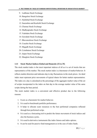 A PhD THESIS ON "ROLE OF FOREIGN INSTITUTIONAL INVESTORS IN INDIAN STOCK MARKET"
23 | P a g e
9. Ludhiana Stock Exchange
10. Bangulore Stock Exchange
11. Hydrabad Stock Exchange
12. Saurashtra and Kachchh Stock Exchange
13. Chennai Stock Exchange
14. Madhyaprades Stock Exchange
15. Vadodara Stock Exchange
16. Guwahati Stock Exchange
17. Bhuvaneshwar Stock Exchange
18. Coachin Stock Exchange
19. Magadh Stock Exchange
20. Coimbatore Stock Exchange
21. Jaipur Stock Exchange
22. Manglore Stock Exchange
1.11 Stock Market Indices-Global and Domestic (32 to 35)
The stock market index is the most important indexes of all as it a set of stocks that are
representative of the market. The stock market index is a barometer of market behavior. It
reflects market direction and indicates day to day fluctuations in the stock prices. An ideal
index must represent price movements of typical shares for better market representation.
The index on a day is calculated as the percentage of the aggregate market value of the set
of scripts incorporated in the index on that day to the average market value of the same
scripts during the base period.
The stock market index is a convenient and effective product due to the following
reasons:
1. It acts as a barometer for market behavior.
2. It is used to benchmark portfolio performance.
3. It helps to allocate scare resources to the best performed companies reflected
through best performed scrips.
4. It is used as a forecasting tool to predict the future movement of stock indices and
also the business cycles.
5. It is used in derivative instruments like index futures and index options.
6. It can be used for passive fund management as in the case of index funds.
 