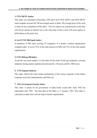A PhD THESIS ON "ROLE OF FOREIGN INSTITUTIONAL INVESTORS IN INDIAN STOCK MARKET"
26 | P a g e
3. CNX NIFTY Junior:
This index was launched in December 1996 and S & P CNX NIFTY and CNX NIFTY
Junior together account for 100 most liquid stocks in India. The average price of the scrip
is taken for the compilation of the index. The two indexes are synchronized so that they
will always operate as disjoint sets in the sense that as that a stock will never appear in
both indexes at the same time.
4. S & P CNX 500 Equity Index:
It comprises of 500 stock covering 79 companies. It is purely a market capitalization
weighted index. It covers 97% of the total turnover in BSE and 73% of the total market
capitalization.
5. CNX Midcap 200 Index:
As per the very name implies, it is the index for the stock of mid cap companies, covering
industries having market capitalization between Rs. 150 crores and Rs. 1000 crores.
6. CNX Segment Indexes:
This index reflects the stock market performance of the various segments of the Indian
corporate sector like multinationals, and PSUs etc.
7. NSE Government Security Index:
This index is meant for all government of India bonds issued after April 1992 but
redeemable after 1997. The base date of the Index is 1st
January, 1997. This index is
calculated on daily basis with the help of market capitalization.
 