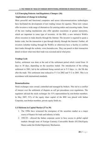 A PhD THESIS ON "ROLE OF FOREIGN INSTITUTIONAL INVESTORS IN INDIAN STOCK MARKET"
28 | P a g e
1.12 Emerging Patterns And Regulatory Changes: (36)
Implications of change in technology
More powerful and functional computers and newer telecommunications technologies
have facilitated the development of new trading venues for equities. These new venues
offer investors a wide range of alternatives for entering orders and executing trades. Some
of the new trading mechanisms also offer speedier executions or greater anonymity,
which are important to some type of investors. At the BSE, a new initiative WebEx
allows investors to trade directly through the Internet. The investor is required to quote a
broker code, but the transaction is put through directly through the Internet. Further, all
investors (whether trading through the WebEx or otherwise) have a facility to confirm
their trades through the website: www.bseindia.com. They can punch in their transaction
details to know what time their trade was executed and at what price.
Trading Cycle
Earlier, settlement was done at the end of the settlement period which varied from 14
days to 30 days, depending on the securities traded. The introduction of the rolling
settlement in 2001, led to the settlement being carried out in T+5 days, i.e., the 5th day
after the trade. This settlement time reduced to T+3 in 2002 and T+2 in 2003. This is in
accordance with international standards.
Demutualization
Stock exchanges were owned, controlled and managed by brokers. This led to a conflict
of interest over the settlement of disputes as self got precedence over regulations. The
regulators advised the stock exchanges for 51% representation by non-broker members.
In May 2007, 51% of the equity share capital of the BSE was placed with Indian
Corporate, non-broker members, private equity funds etc.
1.13 Reforms in Capital Market (37 to 39)
1. The 1990s have witnessed the emergence of the securities market as a major
source of finance for trade and industry in India.
2. 1992-93 - allowed the Indian corporate sector to have access to global capital
markets through issue of Foreign Currency Convertible Bonds (FCCBs)/Equity
Shares under the Global Depository Mechanism.
 