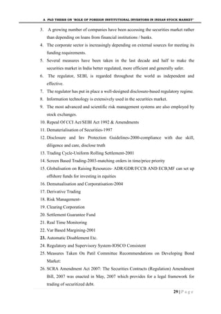 A PhD THESIS ON "ROLE OF FOREIGN INSTITUTIONAL INVESTORS IN INDIAN STOCK MARKET"
29 | P a g e
3. A growing number of companies have been accessing the securities market rather
than depending on loans from financial institutions / banks.
4. The corporate sector is increasingly depending on external sources for meeting its
funding requirements.
5. Several measures have been taken in the last decade and half to make the
securities market in India better regulated, more efficient and generally safer.
6. The regulator, SEBI, is regarded throughout the world as independent and
effective.
7. The regulator has put in place a well-designed disclosure-based regulatory regime.
8. Information technology is extensively used in the securities market.
9. The most advanced and scientific risk management systems are also employed by
stock exchanges.
10. Repeal Of CCI Act/SEBI Act 1992 & Amendments
11. Dematerialisation of Securities-1997
12. Disclosure and Inv Protection Guidelines-2000-compliance with due skill,
diligence and care, disclose truth
13. Trading Cycle-Uniform Rolling Settlement-2001
14. Screen Based Trading-2003-matching orders in time/price priority
15. Globalisation on Raising Resources- ADR/GDR/FCCB AND ECB,MF can set up
offshore funds for investing in equities
16. Demutualisation and Corporatisation-2004
17. Derivative Trading
18. Risk Management-
19. Clearing Corporation
20. Settlement Guarantee Fund
21. Real Time Monitoring
22. Var Based Margining-2001
23. Automatic Disablement Etc.
24. Regulatory and Supervisory System-IOSCO Consistent
25. Measures Taken On Patil Committee Recommendations on Developing Bond
Market:
26. SCRA Amendment Act 2007: The Securities Contracts (Regulation) Amendment
Bill, 2007 was enacted in May, 2007 which provides for a legal framework for
trading of securitized debt.
 