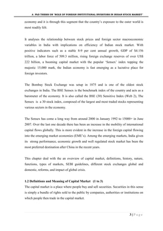 A PhD THESIS ON "ROLE OF FOREIGN INSTITUTIONAL INVESTORS IN INDIAN STOCK MARKET"
3 | P a g e
economy and it is through this segment that the country’s exposure to the outer world is
most readily felt.
It analyses the relationship between stock prices and foreign sector macroeconomic
variables in India with implications on efficiency of Indian stock market. With
positive indicators such as a stable 8-9 per cent annual growth, GDP of $4.156
trillion, a labor force of 509.3 million, rising foreign exchange reserves of over US$
222 billion, a booming capital market with the popular ‘Sensex’ index topping the
majestic 15,000 mark, the Indian economy is fast emerging as a lucrative place for
foreign investors.
The Bombay Stock Exchange was setup in 1875 and is one of the oldest stock
exchanges in India. The BSE Sensex is the benchmark index of the country and acts as a
barometer of the economy. It is also called the BSE (30) Sensitive Index (Web 2), The
Sensex is a 30 stock index, composed of the largest and most traded stocks representing
various sectors in the economy.
The Sensex has come a long way from around 2000 in January 1992 to 15000+ in June
2007. Over the last one decade there has been an increase in the mobility of international
capital flows globally. This is more evident in the increase in the foreign capital flowing
into the emerging market economies (EME’s). Among the emerging markets, India given
its strong performance, economic growth and well regulated stock market has been the
most preferred destination after China in the recent years.
This chapter deal with the an overview of capital market, definitions, history, nature,
functions, types of markets, SEBI guidelines, different stock exchanges global and
domestic, reforms, and impact of global crisis.
1.2 Definitions and Meaning of Capital Market (1 to 3)
The capital market is a place where people buy and sell securities. Securities in this sense
is simply a bundle of rights sold to the public by companies, authorities or institutions on
which people then trade in the capital market.
 