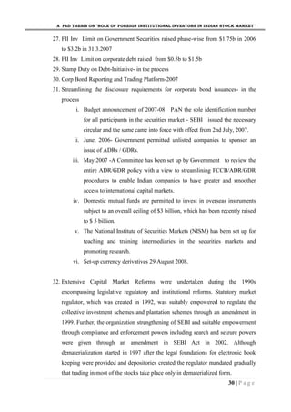 A PhD THESIS ON "ROLE OF FOREIGN INSTITUTIONAL INVESTORS IN INDIAN STOCK MARKET"
30 | P a g e
27. FII Inv Limit on Government Securities raised phase-wise from $1.75b in 2006
to $3.2b in 31.3.2007
28. FII Inv Limit on corporate debt raised from $0.5b to $1.5b
29. Stamp Duty on Debt-Initiative- in the process
30. Corp Bond Reporting and Trading Platform-2007
31. Streamlining the disclosure requirements for corporate bond issuances- in the
process
i. Budget announcement of 2007-08 PAN the sole identification number
for all participants in the securities market - SEBI issued the necessary
circular and the same came into force with effect from 2nd July, 2007.
ii. June, 2006- Government permitted unlisted companies to sponsor an
issue of ADRs / GDRs.
iii. May 2007 -A Committee has been set up by Government to review the
entire ADR/GDR policy with a view to streamlining FCCB/ADR/GDR
procedures to enable Indian companies to have greater and smoother
access to international capital markets.
iv. Domestic mutual funds are permitted to invest in overseas instruments
subject to an overall ceiling of $3 billion, which has been recently raised
to $ 5 billion.
v. The National Institute of Securities Markets (NISM) has been set up for
teaching and training intermediaries in the securities markets and
promoting research.
vi. Set-up currency derivatives 29 August 2008.
32. Extensive Capital Market Reforms were undertaken during the 1990s
encompassing legislative regulatory and institutional reforms. Statutory market
regulator, which was created in 1992, was suitably empowered to regulate the
collective investment schemes and plantation schemes through an amendment in
1999. Further, the organization strengthening of SEBI and suitable empowerment
through compliance and enforcement powers including search and seizure powers
were given through an amendment in SEBI Act in 2002. Although
dematerialization started in 1997 after the legal foundations for electronic book
keeping were provided and depositories created the regulator mandated gradually
that trading in most of the stocks take place only in dematerialized form.
 