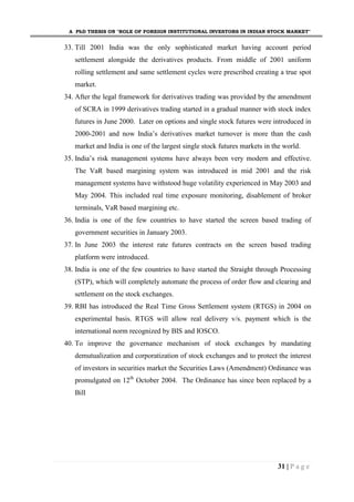 A PhD THESIS ON "ROLE OF FOREIGN INSTITUTIONAL INVESTORS IN INDIAN STOCK MARKET"
31 | P a g e
33. Till 2001 India was the only sophisticated market having account period
settlement alongside the derivatives products. From middle of 2001 uniform
rolling settlement and same settlement cycles were prescribed creating a true spot
market.
34. After the legal framework for derivatives trading was provided by the amendment
of SCRA in 1999 derivatives trading started in a gradual manner with stock index
futures in June 2000. Later on options and single stock futures were introduced in
2000-2001 and now India’s derivatives market turnover is more than the cash
market and India is one of the largest single stock futures markets in the world.
35. India’s risk management systems have always been very modern and effective.
The VaR based margining system was introduced in mid 2001 and the risk
management systems have withstood huge volatility experienced in May 2003 and
May 2004. This included real time exposure monitoring, disablement of broker
terminals, VaR based margining etc.
36. India is one of the few countries to have started the screen based trading of
government securities in January 2003.
37. In June 2003 the interest rate futures contracts on the screen based trading
platform were introduced.
38. India is one of the few countries to have started the Straight through Processing
(STP), which will completely automate the process of order flow and clearing and
settlement on the stock exchanges.
39. RBI has introduced the Real Time Gross Settlement system (RTGS) in 2004 on
experimental basis. RTGS will allow real delivery v/s. payment which is the
international norm recognized by BIS and IOSCO.
40. To improve the governance mechanism of stock exchanges by mandating
demutualization and corporatization of stock exchanges and to protect the interest
of investors in securities market the Securities Laws (Amendment) Ordinance was
promulgated on 12th
October 2004. The Ordinance has since been replaced by a
Bill
 