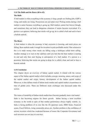 A PhD THESIS ON "ROLE OF FOREIGN INSTITUTIONAL INVESTORS IN INDIAN STOCK MARKET"
32 | P a g e
1.14 The Bulls and the Bears (40 to 42)
The Bulls
A bull market is when everything in the economy is large, people are finding jobs, GDP is
rising, and stocks are rising. Possessions are just plain rosy! Picking stocks during a bull
market is easier because everything is going up. Bull markets cannot last forever though,
and sometimes they can lead to dangerous situations if stocks become overvalued. If a
person is an optimist, believing that stocks will go up, he is called a bull and said to have
a bullish outlook.
The Bears
A bear market is when the economy is bad, recession is looming, and stock prices are
falling. Bear markets make it tough for investors to pick profitable stocks. One solution to
this is to make money when stocks are falling using a technique called short selling.
Another strategy is to wait on the sidelines until you feel that the bear market is nearing
its end and only then start buying in anticipation of a bull market. If a person is a
pessimist, believing that stocks are going to drop, he is called a bear and said to have a
bearish outlook
1.15 Conclusion
This chapter shows an overview of Indian capital market. It related with the various
aspect of the Indian capital market which includes concept, meaning, nature, and scope of
the capital market and origin, history, development of the Indian capital market.
Moreover, it also defines trend of Indian stock market and capital market circumstance at
time of global crisis. There are Different stock exchanges also discussed under this
section.
The issues of instability of Indian stock market have become gradually more vital matter
India is fast becoming engines for future growth. Indian having a most excellent
economy in the world in spite of that market performance always highly volatile, so,
India is facing problems of its own like the 2G spectrum scam, ISRO Scam, Financial
scams, Fiscal Deficits, rising commodity prices etc. Another problem is the confidence of
serious investors which has weakened because of issues like Corporate Governance and
such investors are not easy to convince.
 