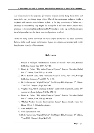 A PhD THESIS ON "ROLE OF FOREIGN INSTITUTIONAL INVESTORS IN INDIAN STOCK MARKET"
33 | P a g e
Any issues related to the corporate governance, investors simply dump those stocks and
such stocks may see insane share prices. After all the governance makes or breaks a
corporate and investors trust is bound to lose. In the long term future of Indian stock
exchange is undoubtedly very bright and rising but at the same time Chinese stock
exchange is also soaring high and unarguably US market is on the top and India can reach
these heights only when the above mentioned problems is solved.
There are many factors influenced on Indian capital market like as macro economic
factors, global stock market performance, foreign investments, government and politic
interferences, behavior of investors etc.
References
1. Gordon & Natarajan, “The Financial Markets & Services”, New-Delhi, Himalya
Publishing House, Year 2007. Pg. 9-10.
2. Bharti V. Pathak, “The Indian Financial System”, Pearson Education [India]
Ltd. 2nd
Edition, Year 2006 Pg. 102-104.
3. Dr. G. Ramesh Babu, “The Financial Services In India”, New-Delhi, Concept
Publishing Company. Year 2005 Pg. 45-46.
4. Dr. S. Guruswami, “Capital Market”, The Mcgraw-Hill, Company, 2nd
Edition,
Year- 2010, Chapter-3, Page No 47-48.
5. Varghese Roy, “Stock Exchange In India”. Dalal Street Investment Journal 20th
Anniversary Issue, Volume- XXI Pg. 174-182
6. Bharti V. Pathak, “The Indian Financial System”, Pearson Education [India]
Ltd. 2nd
Edition, Year 2006 Pg. 106-110.
7. “Market Wisdom Investor Empowerment Series”, Lesson No.25. From The
House Of Asit C. Mehata Investments.
8. www.wekipidia.com
9. www.capitalmarket.com.
10. Dr. S. Guruswami, “Capital Market”, The Mcgraw-Hill, Company, 2nd
Edition,
Year- 2010, Chapter-2, Page No 23-25.
 