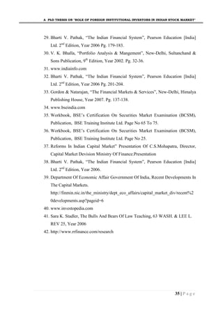 A PhD THESIS ON "ROLE OF FOREIGN INSTITUTIONAL INVESTORS IN INDIAN STOCK MARKET"
35 | P a g e
29. Bharti V. Pathak, “The Indian Financial System”, Pearson Education [India]
Ltd. 2nd
Edition, Year 2006 Pg. 179-183.
30. V. K. Bhalla, “Portfolio Analysis & Mangement”, New-Delhi, Sultanchand &
Sons Publication, 9th
Edition, Year 2002. Pg. 32-36.
31. www.indiainfo.com
32. Bharti V. Pathak, “The Indian Financial System”, Pearson Education [India]
Ltd. 2nd
Edition, Year 2006 Pg. 201-204.
33. Gordon & Natarajan, “The Financial Markets & Services”, New-Delhi, Himalya
Publishing House, Year 2007. Pg. 137-138.
34. www.bseindia.com
35. Workbook, BSE’s Certification On Securities Market Examination (BCSM),
Publication, BSE Training Institute Ltd. Page No 65 To 75.
36. Workbook, BSE’s Certification On Securities Market Examination (BCSM),
Publication, BSE Training Institute Ltd. Page No 25.
37. Reforms In Indian Capital Market” Presentation Of C.S.Mohapatra, Director,
Capital Market Devision Ministry Of Finance.Presentation
38. Bharti V. Pathak, “The Indian Financial System”, Pearson Education [India]
Ltd. 2nd
Edition, Year 2006.
39. Department Of Economic Affair Government Of India, Recent Developments In
The Capital Markets.
http://finmin.nic.in/the_ministry/dept_eco_affairs/capital_market_div/recent%2
0developments.asp?pageid=6
40. www.investopedia.com
41. Sara K. Stadler, The Bulls And Bears Of Law Teaching, 63 WASH. & LEE L.
REV 25, Year 2006
42. http://www.rrfinance.com/research
 