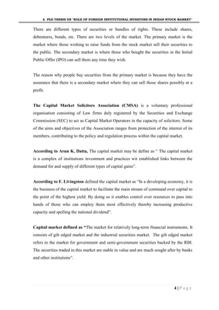 A PhD THESIS ON "ROLE OF FOREIGN INSTITUTIONAL INVESTORS IN INDIAN STOCK MARKET"
4 | P a g e
There are different types of securities or bundles of rights. These include shares,
debentures, bonds, etc. There are two levels of the market. The primary market is the
market where those wishing to raise funds from the stock market sell their securities to
the public. The secondary market is where those who bought the securities in the Initial
Public Offer (IPO) can sell them any time they wish.
The reason why people buy securities from the primary market is because they have the
assurance that there is a secondary market where they can sell those shares possibly at a
profit.
The Capital Market Solicitors Association (CMSA) is a voluntary professional
organisation consisting of Law firms duly registered by the Securities and Exchange
Commission (SEC) to act as Capital Market Operators in the capacity of solicitors. Some
of the aims and objectives of the Association ranges from protection of the interest of its
members, contributing to the policy and regulation process within the capital market.
According to Arun K. Datta, The capital market may be define as “ The capital market
is a complex of institutions investment and practices wit established links between the
demand for and supply of different types of capital gains”.
According to F. Livingston defined the capital market as “In a developing economy, it is
the business of the capital market to facilitate the main stream of command over capital to
the point of the highest yield. By doing so it enables control over resources to pass into
hands of those who can employ them most effectively thereby increasing productive
capacity and spelling the national dividend”.
Capital market defined as “The market for relatively long-term financial instruments. It
consists of gilt edged market and the industrial securities market. The gilt edged market
refers to the market for government and semi-government securities backed by the RBI.
The securities traded in this market are stable in value and are much sought after by banks
and other institutions”.
 