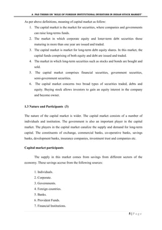 A PhD THESIS ON "ROLE OF FOREIGN INSTITUTIONAL INVESTORS IN INDIAN STOCK MARKET"
5 | P a g e
As per above definitions, meaning of capital market as follow:
1. The capital market is the market for securities, where companies and governments
can raise long-terms funds.
2. The market in which corporate equity and loner-term debt securities those
maturing in more than one year are issued and traded.
3. The capital market is market for long-term debt equity shares. In this market, the
capital funds comprising of both equity and debt are issued and traded.
4. The market in which long-term securities such as stocks and bonds are bought and
sold.
5. The capital market comprises financial securities, government securities,
semi-government securities.
6. The capital market concerns two broad types of securities traded, debts and
equity. Buying stock allows investors to gain an equity interest in the company
and become owner.
1.3 Nature and Participants (3)
The nature of the capital market is wider. The capital market consists of a number of
individuals and institution. The government is also an important player in the capital
market. The players in the capital market canalize the supply and demand for long-term
capital. The constituents of exchange, commercial banks, co-operative banks, savings
banks, development banks, insurance companies, investment trust and companies etc.
Capital market participants
The supply in this market comes from savings from different sectors of the
economy. These savings accrue from the following sources:
1. Individuals.
2. Corporate.
3. Governments.
4. Foreign countries.
5. Banks.
6. Provident Funds.
7. Financial Institutions.
 