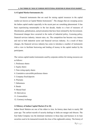 A PhD THESIS ON "ROLE OF FOREIGN INSTITUTIONAL INVESTORS IN INDIAN STOCK MARKET"
7 | P a g e
1.4 Capital Market Instruments (4):
Financial instruments that are used for raising capital resources in the capital
market are known as Capital Market Instruments‟. The changes that are sweeping across
the Indian capital market especially in the recent past are something phenomenal. It has
been experiencing metamorphic in the last decade, thanks to a host of measures of
liberalization, globalization, and privatization that have been initiated by the Government.
Pronounced changes have occurred in the realm of industrial policy, Licensing policy,
financial services industry, interest rates, etc. The competition has become very intense
and real in both industrial sector and financial services industry. As a result of these
changes, the financial services industry has come to introduce a number of instruments
with a view to facilitate borrowing and lending of money in the capital market by the
participants.
The various capital market instruments used by corporate entities for raising resources are
as follows:
1. Preference shares
2. Equity shares
3. Non-voting equity shares
4. Cumulative convertible preference shares
5. Company fixed deposits
6. Warrants
7. Debentures
8. Bonds
9. Mutual fund
10. Derivatives
11. Commodities
12. Currency exchange
1.5 History of Indian Capital Market (5 to 10)
Indian Stock Markets are one of the oldest in Asia. Its history dates back to nearly 200
years ago. The earliest records of security dealings in India are meager and obscure. The
East India Company was the dominant institution in those days and business in its loan
securities used to be transacted towards the close of the eighteenth century. The history of
 
