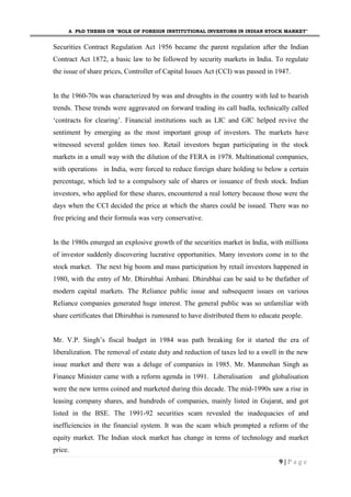 A PhD THESIS ON "ROLE OF FOREIGN INSTITUTIONAL INVESTORS IN INDIAN STOCK MARKET"
9 | P a g e
Securities Contract Regulation Act 1956 became the parent regulation after the Indian
Contract Act 1872, a basic law to be followed by security markets in India. To regulate
the issue of share prices, Controller of Capital Issues Act (CCI) was passed in 1947.
In the 1960-70s was characterized by was and droughts in the country with led to bearish
trends. These trends were aggravated on forward trading its call badla, technically called
‘contracts for clearing’. Financial institutions such as LIC and GIC helped revive the
sentiment by emerging as the most important group of investors. The markets have
witnessed several golden times too. Retail investors began participating in the stock
markets in a small way with the dilution of the FERA in 1978. Multinational companies,
with operations in India, were forced to reduce foreign share holding to below a certain
percentage, which led to a compulsory sale of shares or issuance of fresh stock. Indian
investors, who applied for these shares, encountered a real lottery because those were the
days when the CCI decided the price at which the shares could be issued. There was no
free pricing and their formula was very conservative.
In the 1980s emerged an explosive growth of the securities market in India, with millions
of investor suddenly discovering lucrative opportunities. Many investors come in to the
stock market. The next big boom and mass participation by retail investors happened in
1980, with the entry of Mr. Dhirubhai Ambani. Dhirubhai can be said to be thefather of
modern capital markets. The Reliance public issue and subsequent issues on various
Reliance companies generated huge interest. The general public was so unfamiliar with
share certificates that Dhirubhai is rumoured to have distributed them to educate people.
Mr. V.P. Singh’s fiscal budget in 1984 was path breaking for it started the era of
liberalization. The removal of estate duty and reduction of taxes led to a swell in the new
issue market and there was a deluge of companies in 1985. Mr. Manmohan Singh as
Finance Minister came with a reform agenda in 1991. Liberalisation and globalisation
were the new terms coined and marketed during this decade. The mid-1990s saw a rise in
leasing company shares, and hundreds of companies, mainly listed in Gujarat, and got
listed in the BSE. The 1991-92 securities scam revealed the inadequacies of and
inefficiencies in the financial system. It was the scam which prompted a reform of the
equity market. The Indian stock market has change in terms of technology and market
price.
 